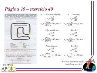 Página 16 – exercício 49
                 a. Volta mais rápida :           b. Trecho 1:
                              S                          S
                        v m=                         vm=
                              t                          t
                      290 m                         2m
                 v m=         ≃14,6 m / s     v m=        ≃6,25 m / s
                      19,81 s                      0,32 s

                      Volta mais lenta :              Trecho 2 :
                              S                          S
                        v m=                         vm=
                              t                          t
                      290 m                         4m
                 v m=         ≃12,6 m/ s      v m=        ≃7,84 m/ s
                      23,08 s                      0,51 s

                        Toda a prova :                Trecho 3 :
                              S                          S
                         v m=                        vm=
                              t                          t
                       290 m                        4m
                 v m=          ≃14,0 m/ s     v m=        ≃12,5 m / s
                      663,11 s                     0,32 s

                                            Foi mais rápido no trecho 3
                                               Mais lento : trecho1
 