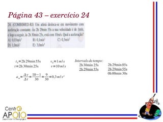 Página 43 – exercício 24




  t 0 =2h 29min 55s   v 0 =1 m/ s   Intervalo de tempo:
 t=2h 30min 25s       v=10 m/ s        2h 30min 25s       2h 29min 85s
                                       2h 29min 55s       2h 29min 55s
          v 10−1 9                                       0h 00min 30s
  a m=      =    = =0,3 m / s²
         t   30  30
 