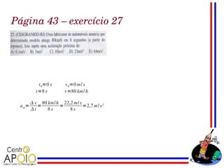 Página 43 – exercício 27




           t 0 =0 s    v 0 =0 m/ s
          t=8 s        v=80 km/ h

         v 80 km/h 22,2 m/ s
 a m=      =       =          =2,7 m/ s²
        t     8s      8s
 