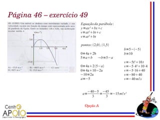 Página 46 – exercício 49
                     Equação da parábola :
                     y =ax² bxc
                     v=at²btc
                     v=at²bt

                     pontos : 2,0 ,1,5
                                             b=5−−5
                     0=4a2b                 b=10
                     5=ab  b=5−a
                                             v=−5t²10 t
                     0=4a25−a             v=−5⋅4²10⋅4
                     0=4a10−2a              v=−5⋅1640
                     −10=2a                  v=−8040
                     a=−5                    v=−40 m/ s


                        −40−5 −45
                      a=     =    =−15 m/ s²
                          3    3

                       Opção A
 