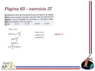 Página 63 – exercício 37



 v=v 0 a t
             a t²   v=v 0 a t
  S =v 0 t
                    v=04⋅4      Opção A
              2
         a⋅9        v=16 m / s
    18=
           2
    36=9⋅a
    36
 a= =4 m / s²
     9
 