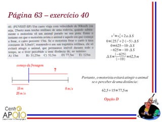 Página 63 – exercício 40

                                        v 2 =v 0 2 a  S
                                               2


                                      0=252 2⋅−5⋅ S
                                        0=625−10⋅ S
                                        −625=−10⋅ S
                                            −625
                                      S=           =62,5 m
                                             −10




                     Portanto , o motorista evitará atingir o animal
                           se o perceber de uma distância :

                                   62,515=77,5 m

                                    Opção D
 