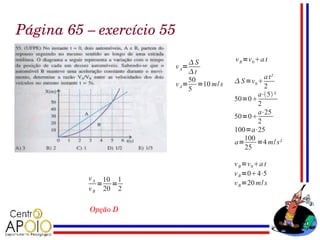 Página 65 – exercício 55

                            S         v B =v 0 a t
                       v A=
                            t
                            50                  a t²
                       v A= =10 m/ s    S =v 0 
                            5                   2
                                              a⋅5 ²
                                       50=0
                                              2
                                              a⋅25
                                       50=0
                                              2
                                       100=a⋅25
                                          100
                                       a=     =4 m/ s²
                                          25

                                       v B =v 0 a t
                                       v B =04⋅5
          v A 10 1
             = =                       v B =20 m/ s
          v B 20 2

           Opção D
 