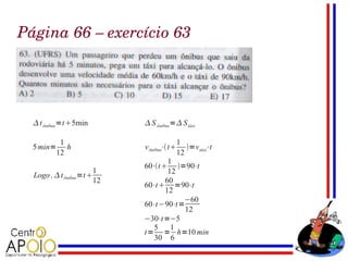 Página 66 – exercício 63




   t ônibus=t 5min           S ônibus= S táxi

         1                                    1
  5 min= h                    v ônibus⋅ t      =v táxi⋅t
        12                                    12
                                     1
                              60⋅t    =90⋅t
                         1           12
  Logo ,  t ônibus=t
                         12         60
                              60⋅t  =90⋅t
                                    12
                                          −60
                              60⋅t −90⋅t =
                                           12
                              −30⋅t =−5
                                 5    1
                              t = = h=10 min
                                 30 6
 