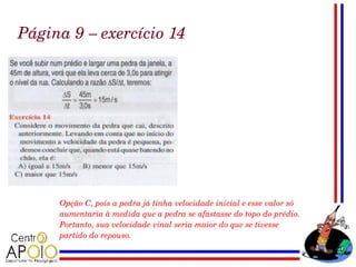 Página 9 – exercício 14




     Opção C, pois a pedra já tinha velocidade inicial e esse valor só 
     aumentaria à medida que a pedra se afastasse do topo do prédio. 
     Portanto, sua velocidade vinal seria maior do que se tivesse 
     partido do repouso.
 