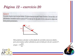 Página 12 – exercício 20




      Não podemos calcular a velocidade do carrinho com esses dados ,
      pois precisamos saber a distância percorrida por ele até o ponto P ,
                 S
      já que v =    .
                 t
 