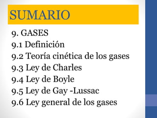 SUMARIO
9. GASES
9.1 Definición
9.2 Teoría cinética de los gases
9.3 Ley de Charles
9.4 Ley de Boyle
9.5 Ley de Gay -Lussac
9.6 Ley general de los gases
 