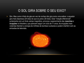 Superfície do solAcima desta está a coroaOnde a temperatura atinge o milhão de graus, que se estende para fora do Sol sob a forma de vento solar. A coroa só é observável durante um eclipse total, ou com um aparelho que simule os eclipses, que é o coronógrafo.
