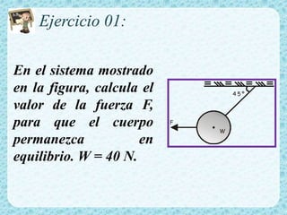 Ejercicio 01:
En el sistema mostrado
en la figura, calcula el
valor de la fuerza F,
para que el cuerpo
permanezca en
equilibrio. W = 40 N.
4 5 º
F
W
 