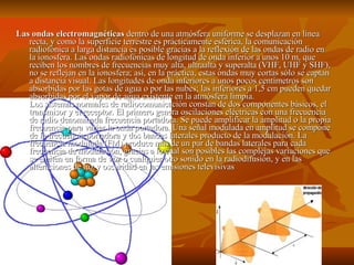Las ondas electromagnéticas  dentro de una atmósfera uniforme se desplazan en línea recta, y como la superficie terrestre es prácticamente esférica, la comunicación radiofónica a larga distancia es posible gracias a la reflexión de las ondas de radio en la ionosfera. Las ondas radiofónicas de longitud de onda inferior a unos 10 m, que reciben los nombres de frecuencias muy alta, ultraalta y superalta (VHF, UHF y SHF), no se reflejan en la ionosfera; así, en la práctica, estas ondas muy cortas sólo se captan a distancia visual. Las longitudes de onda inferiores a unos pocos centímetros son absorbidas por las gotas de agua o por las nubes; las inferiores a 1,5 cm pueden quedar absorbidas por el vapor de agua existente en la atmósfera limpia. Los sistemas normales de radiocomunicación constan de dos componentes básicos, el transmisor y el receptor. El primero genera oscilaciones eléctricas con una frecuencia de radio denominada frecuencia portadora. Se puede amplificar la amplitud o la propia frecuencia para variar la onda portadora. Una señal modulada en amplitud se compone de la frecuencia portadora y dos bandas laterales producto de la modulación. La frecuencia modulada (FM) produce más de un par de bandas laterales para cada frecuencia de modulación, gracias a lo cual son posibles las complejas variaciones que se emiten en forma de voz o cualquier otro sonido en la radiodifusión, y en las alteraciones de luz y oscuridad en las emisiones televisivas 