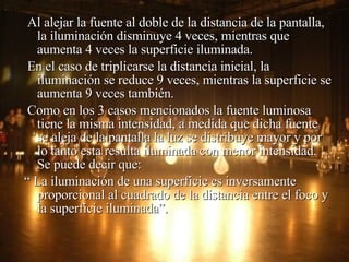 Al alejar la fuente al doble de la distancia de la pantalla, la iluminación disminuye 4 veces, mientras que aumenta 4 veces la superficie iluminada. En el caso de triplicarse la distancia inicial, la iluminación se reduce 9 veces, mientras la superficie se aumenta 9 veces también.  Como en los 3 casos mencionados la fuente luminosa tiene la misma intensidad, a medida que dicha fuente se aleja de la pantalla la luz se distribuye mayor y por lo tanto esta resulta iluminada con menor intensidad.  Se puede decir que: “  La iluminación de una superficie es inversamente proporcional al cuadrado de la distancia entre el foco y la superficie iluminada”.  