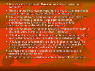 A base de este experimento  Bunsen  procedió a construir un fotómetro: En un soporte se coloca un cartulina blanca, con una mancha de aceite en su centro, que cumple la función de pantalla. En la parte inferior y a ambos lados de la pantalla se ubican 2 espejos, formando un ángulo que permita observar simultáneamente la mancha en las 2 caras, cuando la observación se realiza desde la parte superior. En la parte inferior se adiciona una regla graduada para medir la distancia entre la pantalla y los focos luminosos. A la derecha de la pantalla se ubica una fuente luminosa (A) de intensidad conocida (I) y a una determinada distancia  (D). A la izquierda de la pantalla se coloca la fuente luminosa (B) cuya intensidad se desea conocer cuidando que la mancha de aceite y ambas fuentes queden sobre la misma recta. La fuente B se acerca o se aleja de la pantalla hasta que la mancha deja de observarse. Por último se mide la distancia entre la fuente B y la pantalla.  