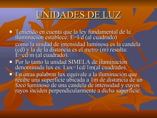 UNIDADES DE LUZ Teniendo en cuenta que la ley fundamental de la iluminación establece: E=I/d (al cuadrado) como la unidad de intensidad luminosa es la candela (cd) y la de la distancia es el metro (m) resulta: E=cd/m (al cuadrado). Por lo tanto la unidad SIMELA de iluminación denominada lux es: Lux=1cd/1m(al cuadrado). En otras palabras lux equivale a la iluminación que recibe una superficie ubicada a 1m de distancia de un foco luminoso de una candela de intensidad y cuyos rayos inciden perpendicularmente a dicha superficie. 