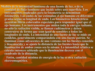 Medida de la intensidad luminosa de una fuente de luz, o de la cantidad de flujo luminoso que incide sobre una superficie. Los instrumentos empleados para la fotometría se denominan fotómetros. Las ondas de luz estimulan el ojo humano en diferentes grados según su longitud de onda. Los fotómetros fotoeléctricos necesitan filtros coloreados especiales para responder igual que el ojo humano. Los instrumentos que miden toda la energía radiante, no sólo la radiación visible, se llaman radiómetros y deben construirse de forma que sean igual de sensibles a todas las longitudes de onda. La intensidad de una fuente de luz se mide en candelas, generalmente comparándola con una fuente patrón. Se iluminan zonas adyacentes de una ventana con las fuentes conocida y desconocida y se ajusta la distancia de las fuentes hasta que la iluminación de ambas zonas sea la misma. La intensidad relativa se calcula entonces sabiendo que la iluminación decrece con el cuadrado de la distancia. Fotón, cantidad mínima de energía de la luz u otra radiación electromagnética.  