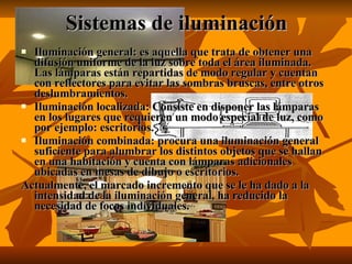Sistemas de iluminación Iluminación general: es aquella que trata de obtener una difusión uniforme de la luz sobre toda el área iluminada. Las lámparas están repartidas de modo regular y cuentan con reflectores para evitar las sombras bruscas, entre otros deslumbramientos. Iluminación localizada: Consiste en disponer las lámparas en los lugares que requieren un modo especial de luz, como por ejemplo: escritorios. Iluminación combinada: procura una iluminación general suficiente para alumbrar los distintos objetos que se hallan en una habitación y cuenta con lámparas adicionales ubicadas en mesas de dibujo o escritorios. Actualmente, el marcado incremento que se le ha dado a la intensidad de la iluminación general, ha reducido la necesidad de focos individuales.  