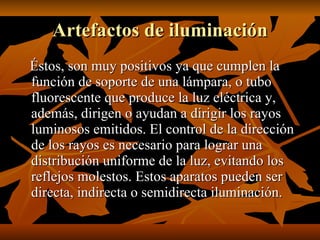 Artefactos de iluminación Éstos, son muy positivos ya que cumplen la función de soporte de una lámpara, o tubo fluorescente que produce la luz eléctrica y, además, dirigen o ayudan a dirigir los rayos luminosos emitidos. El control de la dirección de los rayos es necesario para lograr una distribución uniforme de la luz, evitando los reflejos molestos. Estos aparatos pueden ser directa, indirecta o semidirecta iluminación. 