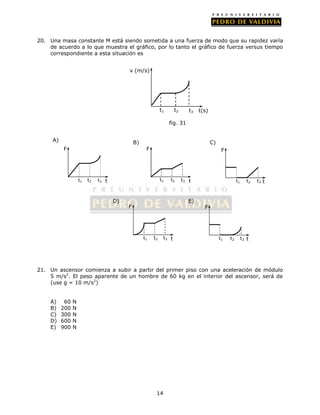 20. Una masa constante M está siendo sometida a una fuerza de modo que su rapidez varía
    de acuerdo a lo que muestra el gráfico, por lo tanto el gráfico de fuerza versus tiempo
    correspondiente a esta situación es


                                          v (m/s)




                                                             t1      t2      t3   t(s)

                                                                  fig. 31


     A)                                       B)                                         C)
          F                                         F                                          F




                    t1   t2   t3 t                           t1   t2      t3 t                          t1     t2   t3 t



                                     D)                                     E)
                                          F                                         F




                                                   t1   t2    t3 t                            t1   t2        t3 t




21. Un ascensor comienza a subir a partir del primer piso con una aceleración de módulo
    5 m/s2. El peso aparente de un hombre de 60 kg en el interior del ascensor, será de
    (use g = 10 m/s2)


    A)     60   N
    B)    200   N
    C)    300   N
    D)    600   N
    E)    900   N




                                                         14
 