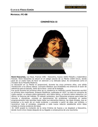 C U R S O: FÍSICA COMÚN

MATERIAL: FC-08


                                    CINEMÁTICA II




René Descartes, (La Haye, Francia 1596 - Estocolmo, Suecia 1650) Filósofo y matemático
francés. René Descartes se educó en el colegio jesuita de La Flèche (1604-1612), donde
gozó de un cierto trato de favor en atención a su delicada salud. Es considerado como el
iniciador de la Filosofía Moderna.
La educación en La Flèche le proporcionó, durante los cinco primeros años, una sólida
introducción a la cultura clásica. Conviene destacar que Aristóteles era entonces el autor de
referencia para el estudio, tanto de la física como de la biología.
Fue quizá durante los primeros años de su residencia en Holanda cuando Descartes escribió
su primera obra importante, Ensayos filosóficos, publicada en 1637. La obra se compone de
cuatro partes: un ensayo sobre geometría, otro sobre óptica, un tercero sobre meteoros y el
último, el Discurso del método. El método cartesiano, que Descartes propuso para todas las
ciencias y disciplinas, consiste en descomponer los problemas complejos en partes
progresivamente más sencillas hasta hallar sus elementos básicos, las ideas simples, que se
presentan a la razón de un modo evidente, y proceder a partir de ellas, por síntesis, a
reconstruir todo el complejo, exigiendo a cada nueva relación establecida entre ideas
simples la misma evidencia de éstas.
 En 1649 aceptó la invitación de la reina Cristina de Suecia y se desplazó a Estocolmo,
donde murió cinco meses después de su llegada a consecuencia de una neumonía.
 