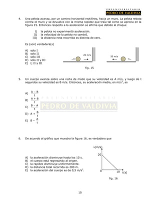4.   Una pelota avanza, por un camino horizontal rectilíneo, hacia un muro. La pelota rebota
     contra el muro y se devuelve con la misma rapidez que traía tal como se aprecia en la
     figura 15. Entonces respecto a la aceleración se afirma que debido al choque

              I)     la pelota no experimentó aceleración.
             II)     la velocidad de la pelota no cambió.
            III)     la distancia neta recorrida es distinta de cero.

     Es (son) verdadera(s)

     A)   solo    I
     B)   solo    II                                   20 m/s
     C)   solo    III                                                     20 m/s
     D)   solo    II y III
     E)   I, II   y III
                                                        fig. 15



5.   Un cuerpo avanza sobre una recta de modo que su velocidad es A m/s, y luego de t
     segundos su velocidad es B m/s. Entonces, su aceleración media, en m/s 2, es


          A  B
     A)
            t
          A+B
     B)
            t
          B  A
     C)
            t
              B
     D)   A+
              t
              A
     E)   B–
              t




6.   De acuerdo al gráfico que muestra la figura 16, es verdadero que


                                                                v(m/s)

                                                                  20
     A)   la   aceleración disminuye hasta los 10 s.
     B)   el   cuerpo está regresando al origen.
     C)   la   rapidez disminuye uniformemente.
     D)   la   distancia total recorrida es 200 m.
     E)   la   aceleración del cuerpo es de 0,5 m/s2.               0          10   t(s)

                                                                         fig. 16




                                                  10
 