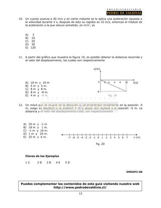 10. Un cuerpo avanza a 40 m/s y en cierto instante se le aplica una aceleración opuesta a
    la velocidad durante 3 s, después de esto su rapidez es 10 m/s, entonces el módulo de
    la aceleración a la que estuvo sometido, en m/s 2, es


     A)  3
     B) 10
     C) 20
     D) 30
     E) 120


11. A partir del gráfico que muestra la figura 19, es posible obtener la distancia recorrida y
    el valor del desplazamiento, los cuales son respectivamente


                                                         x(m)




     A)    10 m y 10 m                                      0       2       4       6   8       10   t(s)
     B)    5 m y 5 m.
     C)    8 m y 8 m.
     D)    8 m y -8 m.                                     -8
     E)    4 m y -4 m.                                                      fig. 19


12. Un móvil que se mueve en la dirección x, se encontraba inicialmente en la posición -5
    m, luego se desplazó a la posición 7 m y desde acá regresó a la posición -6 m. La
    distancia y el valor del desplazamiento total, son respectivamente



   A)     25 m y   -1 m
   B)     18 m y    1 m.
   C)     -1 m y   18 m.
   D)     1m y     25 m.
   E)     25 m y   6 m.              -7 -6 -5 -4 -3 -2 -1 0     1       2       3   4   5   6   7    x (m)

                                                          fig. 20



     Claves de los Ejemplos

     1C        2B      3B   4E     5D


                                                                                                DMDOFC-08




 Puedes complementar los contenidos de esta guía visitando nuestra web
                  http://www.pedrodevaldivia.cl/

                                             12
 