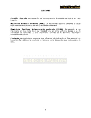 GLOSARIO



Ecuación Itinerario: esta ecuación me permite conocer la posición del cuerpo en cada
instante.

Movimiento Rectilíneo Uniforme (MRU): Un movimiento rectilíneo uniforme es aquél
cuya velocidad es constante, por tanto, la aceleración es cero.

Movimiento Rectilíneo Uniformemente Acelerado (MRUA): Corresponde a un
movimiento en línea recta donde su velocidad varía en forma uniforme, debido a que la
aceleración es constante. A este movimiento también se le denomina movimiento
uniformemente variado.

Pendiente: La pendiente de una recta hace referencia a la inclinación de ésta respecto a la
horizontal. Para obtener la pendiente es necesario tomar dos puntos que pertenezcan a la
recta.




                                            6
 