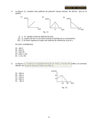 4.   La figura 11, muestra tres gráficos de posición versus tiempo. Se afirma           que en el
     gráfico

             1)                            2)                        3)
                     x(m)                       x(m)                      x(m)




                                    t(s)                     4     t(s)                 8 t(s)
                                            fig. 11

            I) 1, la rapidez inicial es distinta de cero.
           II) 2, a partir de los 4 s el móvil invierte el sentido de su movimiento.
          III) 3, el móvil regresa al origen del sistema de referencia a los 8 s.

     Es (son) verdadera(s)

     A)    solo    I
     B)    solo    II
     C)    solo    III
     D)    solo    I y III
     E)    I, II   y III



5.   La figura 12, muestra el comportamiento de un móvil, a través del gráfico. Es correcto
     deducir de él que la distancia total recorrida es


                                                          v(m/s)
     A)    160 m
     B)    140 m                                              8
     C)    120 m
     D)    100 m                                              4
     E)     80 m
                                                                   10     20     t(s)

                                                                   fig. 12




                                                      8
 