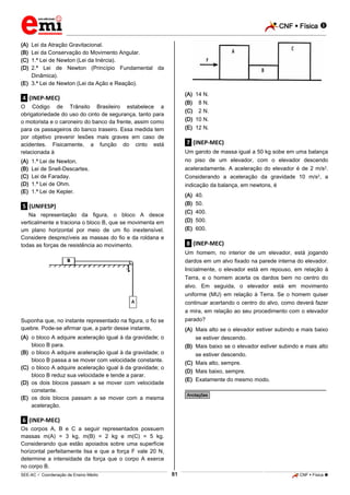 CNF  Física 
_________________________________________________________________________________________________________________________

(A)
(B)
(C)
(D)

Lei da Atração Gravitacional.
Lei da Conservação do Movimento Angular.
1.ª Lei de Newton (Lei da Inércia).
2.ª Lei de Newton (Princípio Fundamental da
Dinâmica).
(E) 3.ª Lei de Newton (Lei da Ação e Reação).
(A) 14 N.

.4. (INEP-MEC)

(B) 08 N.

O Código de Trânsito Brasileiro estabelece a
obrigatoriedade do uso do cinto de segurança, tanto para
o motorista e o caroneiro do banco da frente, assim como
para os passageiros do banco traseiro. Essa medida tem
por objetivo prevenir lesões mais graves em caso de
acidentes. Fisicamente, a função do cinto está
relacionada à
(A)
(B)
(C)
(D)
(E)

(C) 02 N.
(D) 10 N.
(E) 12 N.

.7. (INEP-MEC)
Um garoto de massa igual a 50 kg sobe em uma balança
no piso de um elevador, com o elevador descendo

1.ª Lei de Newton.
Lei de Snell-Descartes.
Lei de Faraday.
1.ª Lei de Ohm.
1.ª Lei de Kepler.

aceleradamente. A aceleração do elevador é de 2 m/s2.
Considerando a aceleração da gravidade 10 m/s2, a
indicação da balança, em newtons, é
(A)
(B)
(C)
(D)
(E)

.5. (UNIFESP)
Na representação da figura, o bloco A desce
verticalmente e traciona o bloco B, que se movimenta em
um plano horizontal por meio de um fio inextensível.
Considere desprezíveis as massas do fio e da roldana e
todas as forças de resistência ao movimento.

40.
50.
400.
500.
600.

.8. (INEP-MEC)
Um homem, no interior de um elevador, está jogando
dardos em um alvo fixado na parede interna do elevador.
Inicialmente, o elevador está em repouso, em relação à
Terra, e o homem acerta os dardos bem no centro do
alvo. Em seguida, o elevador está em movimento
uniforme (MU) em relação à Terra. Se o homem quiser
continuar acertando o centro do alvo, como deverá fazer
a mira, em relação ao seu procedimento com o elevador
parado?

Suponha que, no instante representado na figura, o fio se
quebre. Pode-se afirmar que, a partir desse instante,

(A) Mais alto se o elevador estiver subindo e mais baixo
se estiver descendo.
(B) Mais baixo se o elevador estiver subindo e mais alto
se estiver descendo.
(C) Mais alto, sempre.
(D) Mais baixo, sempre.
(E) Exatamente do mesmo modo.

(A) o bloco A adquire aceleração igual à da gravidade; o
bloco B para.
(B) o bloco A adquire aceleração igual à da gravidade; o
bloco B passa a se mover com velocidade constante.
(C) o bloco A adquire aceleração igual à da gravidade; o
bloco B reduz sua velocidade e tende a parar.
(D) os dois blocos passam a se mover com velocidade
constante.
(E) os dois blocos passam a se mover com a mesma
aceleração.

________________________________________________
*Anotações*

.6. (INEP-MEC)
Os corpos A, B e C a seguir representados possuem
massas m(A) = 3 kg, m(B) = 2 kg e m(C) = 5 kg.
Considerando que estão apoiados sobre uma superfície
horizontal perfeitamente lisa e que a força F vale 20 N,
determine a intensidade da força que o corpo A exerce
no corpo B.
81

_____________________________________________________________________________________________________________________________ ____________________________________________________________________________________________________________________________ ____________________________________________________________________________________________________________________________________________________ ______________ _____________________________________________________________________________________________________________

SEE-AC  Coordenação de Ensino Médio

CNF  Física 

 