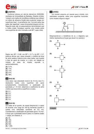CNF  Física 
_________________________________________________________________________________________________________________________

.9. (UNIFESP)

.12. (UFMG)

Conforme noticiou um site da internet em 30/8/2006,
cientistas da Universidade de Berkeley, Estados Unidos,
“criaram uma malha de microfibras sintéticas que utilizam
um efeito de altíssima fricção para sustentar cargas em
superfícies lisas”, à semelhança dos “incríveis pelos das
patas das lagartixas” (www.inovacaotecnologica.com.br).
Segundo esse site, os pesquisadores demonstraram que
a malha criada “consegue suportar uma moeda sobre
uma superfície de vidro inclinada a até 80º” (veja a foto).

Um homem empurra um caixote para a direita, com
velocidade constante, sobre uma superfície horizontal,
como mostra a figura a seguir.

Desprezando-se a resistência do ar, o diagrama que
melhor representa as forças que atuam no caixote é:
(A)

Dados sen 80º = 0,98; cos 80º = 0,17 e tg 80º = 5,7,
pode-se afirmar que, nessa situação, o módulo da força
de atrito estático máxima entre essa malha, que reveste
a face de apoio da moeda, e o vidro, em relação ao
módulo
do
peso
da
moeda,
equivale
a,
aproximadamente,

(B)

(A)
(B)
(C)
(D)
(E)

(C)

5,7%.
11%.
17%.
57%.
98%.

.10. (PUC-RJ)
Uma caixa, cuja velocidade inicial é de 10 m/s, leva 5 s
deslizando
sobre
uma
superfície
até
parar
completamente. Considerando a aceleração da
gravidade g = 10 m/s2, determine o coeficiente de atrito
cinético que atua entre a superfície e a caixa.
(A)
(B)
(C)
(D)
(E)

(D)

0,1.
0,2.
0,3.
0,4.
0,5.

(E)

.11. (PUC-RJ)
Um balão de ar quente, de massa desprezível, é capaz
de levantar uma carga de 100 kg mantendo durante a
subida uma velocidade constante de 5,0 m/s.
Considerando a aceleração da gravidade igual a 10 m/s2,
a força que a gravidade exerce (peso) no sistema (balão
+ carga), em newtons, é:
(A)
(B)
(C)
(D)
(E)

________________________________________________
*Anotações*

50.
100.
250.
500.
1.000.
82

_____________________________________________________________________________________________________________________________ ____________________________________________________________________________________________________________________________ ____________________________________________________________________________________________________________________________________________________ ______________ _____________________________________________________________________________________________________________

SEE-AC  Coordenação de Ensino Médio

CNF  Física 

 