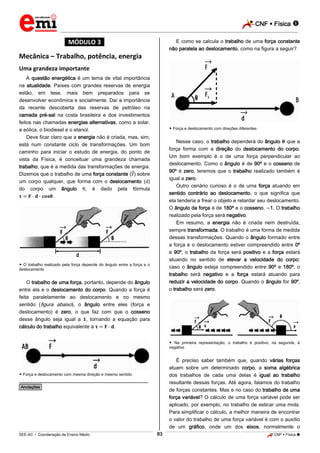 CNF  Física 
_________________________________________________________________________________________________________________________

E como se calcula o trabalho de uma força constante
não paralela ao deslocamento, como na figura a seguir?

*MÓDULO 3*

Mecânica – Trabalho, potência, energia
Uma grandeza importante
A questão energética é um tema de vital importância
na atualidade. Países com grandes reservas de energia
estão, em tese, mais bem preparados para se
desenvolver econômica e socialmente. Daí a importância
da recente descoberta das reservas de petróleo na
camada pré-sal na costa brasileira e dos investimentos
feitos nas chamadas energias alternativas, como a solar,
a eólica, o biodiesel e o etanol.
Deve ficar claro que a energia não é criada, mas, sim,
está num constante ciclo de transformações. Um bom
caminho para iniciar o estudo de energia, do ponto de
vista da Física, é conceituar uma grandeza chamada
trabalho, que é a medida das transformações de energia.
Dizemos que o trabalho de uma força constante ( ) sobre
um corpo qualquer, que forma com o deslocamento ( )
do corpo um ângulo
, é dado pela fórmula
.

 Força e deslocamento com direções diferentes

Nesse caso, o trabalho dependerá do ângulo que a
força forma com a direção do deslocamento do corpo.
Um bom exemplo é o de uma força perpendicular ao
deslocamento. Como o ângulo é de 90º e o cosseno de
90º é zero, teremos que o trabalho realizado também é
igual a zero.
Outro cenário curioso é o de uma força atuando em
sentido contrário ao deslocamento, o que significa que
ela tenderia a frear o objeto e retardar seu deslocamento.
O ângulo da força é de 180º e o cosseno, 1. O trabalho
realizado pela força será negativo.
Em resumo, a energia não é criada nem destruída,
sempre transformada. O trabalho é uma forma de medida
dessas transformações. Quando o ângulo formado entre
a força e o deslocamento estiver compreendido entre 0º
e 90º, o trabalho da força será positivo e a força estará
atuando no sentido de elevar a velocidade do corpo;
caso o ângulo esteja compreendido entre 90º e 180º, o
trabalho será negativo e a força estará atuando para
reduzir a velocidade do corpo. Quando o ângulo for 90º,
o trabalho será zero.

 O trabalho realizado pela força depende do ângulo entre a força e o
deslocamento

O trabalho de uma força, portanto, depende do ângulo
entre ela e o deslocamento do corpo. Quando a força é
feita paralelamente ao deslocamento e no mesmo
sentido (figura abaixo), o ângulo entre eles (força e
deslocamento) é zero, o que faz com que o cosseno
desse ângulo seja igual a , tornando a equação para
cálculo do trabalho equivalente a
.

 Na primeira representação, o trabalho é positivo; na segunda, é
negativo

É preciso saber também que, quando várias forças
atuam sobre um determinado corpo, a soma algébrica
dos trabalhos de cada uma delas é igual ao trabalho
resultante dessas forças. Até agora, falamos do trabalho
de forças constantes. Mas e no caso do trabalho de uma
força variável? O cálculo de uma força variável pode ser
aplicado, por exemplo, no trabalho de esticar uma mola.
Para simplificar o cálculo, a melhor maneira de encontrar
o valor do trabalho de uma força variável é com o auxílio
de um gráfico, onde um dos eixos, normalmente o

 Força e deslocamento com mesma direção e mesmo sentido

________________________________________________
*Anotações*

83

_____________________________________________________________________________________________________________________________ ____________________________________________________________________________________________________________________________ ____________________________________________________________________________________________________________________________________________________ ______________ _____________________________________________________________________________________________________________

SEE-AC  Coordenação de Ensino Médio

CNF  Física 

 
