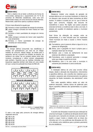 CNF  Física 
_________________________________________________________________________________________________________________________

.4. (ENEM-MEC)

.6. (ENEM-MEC)

Com o objetivo de se testar a eficiência de fornos de
micro-ondas, planejou-se o aquecimento em 10 ºC de
amostras de diferentes substâncias, cada uma com
determinada massa, em cinco fornos de marcas distintas.
Nesse teste, cada forno operou à potência máxima.

Deseja-se instalar uma estação de geração de
energia elétrica em um município localizado no interior de
um pequeno vale cercado de altas montanhas de difícil
acesso. A cidade é cruzada por um rio, que é fonte de
água para consumo, irrigação das lavouras de
subsistência e pesca. Na região, que possui pequena
extensão territorial, a incidência solar é alta o ano todo. A
estação em questão irá abastecer apenas o município
apresentado.

O forno mais eficiente foi aquele que
(A) forneceu a maior quantidade de energia às amostras.
(B) cedeu energia à amostra de maior massa em mais
tempo.
(C) forneceu a maior quantidade de energia em menos
tempo.
(D) cedeu energia à amostra de menor calor específico
mais lentamente.
(E) forneceu a menor quantidade de energia às
amostras em menos tempo.

Qual forma de obtenção de energia, entre as
apresentadas, é a mais indicada para ser implantada
nesse município de modo a causar o menor impacto
ambiental?
(A) Termelétrica, pois é possível utilizar a água do rio no
sistema de refrigeração.
(B) Eólica, pois a geografia do local é própria para a
captação desse tipo de energia.
(C) Nuclear, pois o modo de resfriamento de seus
sistemas não afetaria a população.
(D) Fotovoltaica, pois é possível aproveitar a energia
solar que chega à superfície do local.
(E) Hidrelétrica, pois o rio que corta o município é
suficiente para abastecer a usina construída.

.5. (ENEM-MEC)
A energia elétrica consumida nas residências é
medida, em quilowatt-hora, por meio de um relógio
medidor de consumo. Nesse relógio, da direita para a
esquerda, tem-se o ponteiro da unidade, da dezena, da
centena e do milhar. Se um ponteiro estiver entre dois
números, considera-se o último número ultrapassado
pelo ponteiro. Suponha que as medidas indicadas nos
esquemas seguintes tenham sido feitas em uma cidade
em que o preço do quilowatt-hora fosse de R$ 0,20.

.7. (ENEM-MEC)
A instalação elétrica de uma casa envolve várias
etapas, desde a alocação dos dispositivos, instrumentos
e aparelhos elétricos, até a escolha dos materiais que a
compõem, passando pelo dimensionamento da potência
requerida, da fiação necessária, dos eletrodutos*, entre
outras.
Para cada aparelho elétrico existe um valor de
potência associado. Valores típicos de potências para
alguns aparelhos elétricos são apresentados no quadro
seguinte:
Aparelhos
Aparelho de som
Chuveiro elétrico
Ferro elétrico
Televisor
Geladeira
Rádio

* Eletrodutos são condutos por onde passa a fiação de uma instalação
elétrica, com a finalidade de protegê-la.

FILHO, A. G.; BAROLLI, E. Instalação Elétrica.
São Paulo: Scipione, 1997.

A escolha das lâmpadas é essencial para obtenção de
uma boa iluminação. A potência da lâmpada deverá estar
de acordo com o tamanho do cômodo a ser iluminado. O
quadro a seguir mostra a relação entre as áreas dos
cômodos (em m2) e as potências das lâmpadas (em W),
e foi utilizado como referência para o primeiro pavimento
de uma residência.

O valor a ser pago pelo consumo de energia elétrica
registrado seria de
(A)
(B)
(C)
(D)
(E)

Potência (W)
120
3.000
500
200
200
50

R$ 41,80.
R$ 42,00.
R$ 43,00.
R$ 43,80.
R$ 44,00.
86

_____________________________________________________________________________________________________________________________ ____________________________________________________________________________________________________________________________ ____________________________________________________________________________________________________________________________________________________ ______________ _____________________________________________________________________________________________________________

SEE-AC  Coordenação de Ensino Médio

CNF  Física 

 