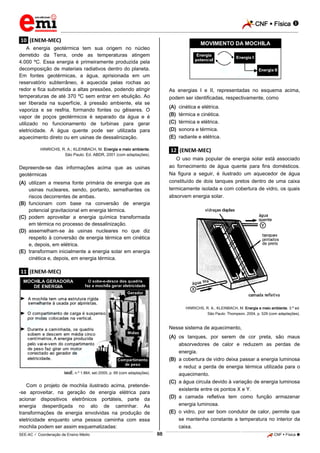 CNF  Física 
_________________________________________________________________________________________________________________________

.10. (ENEM-MEC)
A energia geotérmica tem sua origem no núcleo
derretido da Terra, onde as temperaturas atingem
4.000 ºC. Essa energia é primeiramente produzida pela
decomposição de materiais radiativos dentro do planeta.
Em fontes geotérmicas, a água, aprisionada em um
reservatório subterrâneo, é aquecida pelas rochas ao
redor e fica submetida a altas pressões, podendo atingir
temperaturas de até 370 ºC sem entrar em ebulição. Ao
ser liberada na superfície, à pressão ambiente, ela se
vaporiza e se resfria, formando fontes ou gêiseres. O
vapor de poços geotérmicos é separado da água e é
utilizado no funcionamento de turbinas para gerar
eletricidade. A água quente pode ser utilizada para
aquecimento direto ou em usinas de dessalinização.

As energias I e II, representadas no esquema acima,
podem ser identificadas, respectivamente, como
(A)
(B)
(C)
(D)
(E)

HINRICHS, R. A.; KLEINBACH, M. Energia e meio ambiente.
São Paulo: Ed. ABDR, 2001 (com adaptações).

cinética e elétrica.
térmica e cinética.
térmica e elétrica.
sonora e térmica.
radiante e elétrica.

.12. (ENEM-MEC)
O uso mais popular de energia solar está associado
ao fornecimento de água quente para fins domésticos.
Na figura a seguir, é ilustrado um aquecedor de água
constituído de dois tanques pretos dentro de uma caixa
termicamente isolada e com cobertura de vidro, os quais
absorvem energia solar.

Depreende-se das informações acima que as usinas
geotérmicas
(A) utilizam a mesma fonte primária de energia que as
usinas nucleares, sendo, portanto, semelhantes os
riscos decorrentes de ambas.
(B) funcionam com base na conversão de energia
potencial gravitacional em energia térmica.
(C) podem aproveitar a energia química transformada
em térmica no processo de dessalinização.
(D) assemelham-se às usinas nucleares no que diz
respeito à conversão de energia térmica em cinética
e, depois, em elétrica.
(E) transformam inicialmente a energia solar em energia
cinética e, depois, em energia térmica.

.11. (ENEM-MEC)

HINRICHS, R. A.; KLEINBACH, M. Energia e meio ambiente. 3.ª ed.
São Paulo: Thompson, 2004, p. 529 (com adaptações).

Nesse sistema de aquecimento,
(A) os tanques, por serem de cor preta, são maus
absorvedores de calor e reduzem as perdas de
energia.
(B) a cobertura de vidro deixa passar a energia luminosa
e reduz a perda de energia térmica utilizada para o
aquecimento.
(C) a água circula devido à variação de energia luminosa
existente entre os pontos X e Y.
(D) a camada refletiva tem como função armazenar
energia luminosa.
(E) o vidro, por ser bom condutor de calor, permite que
se mantenha constante a temperatura no interior da
caixa.

IstoÉ, n.º 1.864, set./2005, p. 69 (com adaptações).

Com o projeto de mochila ilustrado acima, pretende-se aproveitar, na geração de energia elétrica para
acionar dispositivos eletrônicos portáteis, parte da
energia desperdiçada no ato de caminhar. As
transformações de energia envolvidas na produção de
eletricidade enquanto uma pessoa caminha com essa
mochila podem ser assim esquematizadas:
88

_____________________________________________________________________________________________________________________________ ____________________________________________________________________________________________________________________________ ____________________________________________________________________________________________________________________________________________________ ______________ _____________________________________________________________________________________________________________

SEE-AC  Coordenação de Ensino Médio

CNF  Física 

 