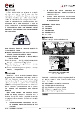 CNF  Física 
_________________________________________________________________________________________________________________________

.13. (ENEM-MEC)

II.

A figura abaixo ilustra uma gangorra de brinquedo
feita com uma vela. A vela é acesa nas duas
extremidades e, inicialmente, deixa-se uma das

a

metade

das

turbinas

funcionando

em

capacidade máxima e o restante, com 20% da
capacidade máxima.
III.

extremidades mais baixa que a outra. A combustão da

quatorze turbinas funcionando em capacidade
máxima, uma com 40% da capacidade máxima e

parafina da extremidade mais baixa provoca a fusão. A

as demais desligadas.

parafina da extremidade mais baixa da vela pinga mais
rapidamente que na outra extremidade. O pingar da

Está correta a situação descrita

parafina fundida resulta na diminuição da massa da vela

(A) apenas em I.
(B) apenas em II.
(C) apenas em I e III.

na extremidade mais baixa, o que ocasiona a inversão
das posições. Assim, enquanto a vela queima, oscilam as
duas extremidades.

(D) apenas em II e III.
(E) em I, II e III.

.15. (ENEM-MEC)
Observe a situação descrita na tirinha abaixo.

Nesse brinquedo, observa-se a seguinte sequência de
transformações de energia:
(A) energia resultante de processo químico
potencial gravitacional
energia cinética

energia

(B) energia potencial gravitacional
energia elástica
energia cinética
(C) energia cinética
energia resultante de processo
químico
energia potencial gravitacional
(D) energia mecânica
energia luminosa
energia
potencial gravitacional
(E) energia resultante de processo químico
luminosa
energia cinética

energia

CARUSO, Francisco; DAOU, Luísa. Tirinhas de Física.
Rio de Janeiro: CBPF, 2000. Vol. 2.

.14. (ENEM-MEC)
Não é nova a ideia de se extrair energia dos oceanos
aproveitando-se a diferença das marés alta e baixa. Em
1967, os franceses instalaram a primeira usina
“maremotriz”, construindo uma barragem equipada de 24
turbinas, aproveitando-se a potência máxima instalada de
240 MW, suficiente para a demanda de uma cidade com
200 mil habitantes. Aproximadamente 10% da potência
total instalada são demandados pelo consumo
residencial.
Nessa cidade francesa, aos domingos, quando

Assim que o menino lança a flecha, há transformação de
um tipo de energia em outra. A transformação, nesse
caso, é de energia
(A)
(B)
(C)
(D)
(E)

________________________________________________

parcela dos setores industrial e comercial para, a
demanda diminui 40%. Assim, a produção de energia
correspondente à demanda aos domingos será atingida
mantendo-se
I.

potencial elástica em energia gravitacional.
gravitacional em energia potencial.
potencial elástica em energia cinética.
cinética em energia potencial elástica.
gravitacional em energia cinética.

*Anotações*

todas as turbinas em funcionamento, com 60%
da capacidade máxima de produção de cada
uma delas.
89

_____________________________________________________________________________________________________________________________ ____________________________________________________________________________________________________________________________ ____________________________________________________________________________________________________________________________________________________ ______________ _____________________________________________________________________________________________________________

SEE-AC  Coordenação de Ensino Médio

CNF  Física 

 