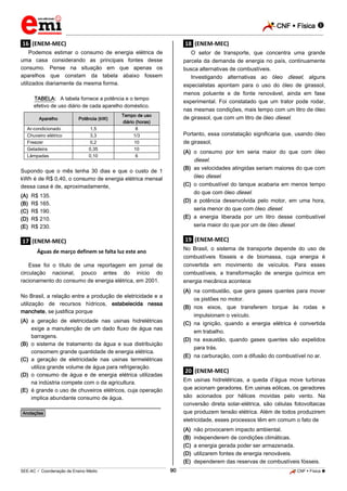 CNF  Física 
_________________________________________________________________________________________________________________________

.16. (ENEM-MEC)

.18. (ENEM-MEC)

Podemos estimar o consumo de energia elétrica de
uma casa considerando as principais fontes desse
consumo. Pense na situação em que apenas os
aparelhos que constam da tabela abaixo fossem
utilizados diariamente da mesma forma.

O setor de transporte, que concentra uma grande
parcela da demanda de energia no país, continuamente
busca alternativas de combustíveis.
Investigando alternativas ao óleo diesel, alguns
especialistas apontam para o uso do óleo de girassol,
menos poluente e de fonte renovável, ainda em fase
experimental. Foi constatado que um trator pode rodar,
nas mesmas condições, mais tempo com um litro de óleo
de girassol, que com um litro de óleo diesel.

TABELA: A tabela fornece a potência e o tempo
efetivo de uso diário de cada aparelho doméstico.
Aparelho
Ar-condicionado
Chuveiro elétrico
Freezer
Geladeira
Lâmpadas

Potência (kW)
1,5
3,3
0,2
0,35
0,10

Tempo de uso
diário (horas)
8
1/3
10
10
6

Portanto, essa constatação significaria que, usando óleo
de girassol,
(A) o consumo por km seria maior do que com óleo
diesel.
(B) as velocidades atingidas seriam maiores do que com
óleo diesel.
(C) o combustível do tanque acabaria em menos tempo
do que com óleo diesel.
(D) a potência desenvolvida pelo motor, em uma hora,
seria menor do que com óleo diesel.
(E) a energia liberada por um litro desse combustível
seria maior do que por um de óleo diesel.

Supondo que o mês tenha 30 dias e que o custo de 1
kWh é de R$ 0,40, o consumo de energia elétrica mensal
dessa casa é de, aproximadamente,
(A)
(B)
(C)
(D)
(E)

R$ 135.
R$ 165.
R$ 190.
R$ 210.
R$ 230.

.19. (ENEM-MEC)

.17. (ENEM-MEC)

No Brasil, o sistema de transporte depende do uso de
combustíveis fósseis e de biomassa, cuja energia é
convertida em movimento de veículos. Para esses
combustíveis, a transformação de energia química em
energia mecânica acontece

Águas de março definem se falta luz este ano
Esse foi o título de uma reportagem em jornal de
circulação nacional, pouco antes do início do
racionamento do consumo de energia elétrica, em 2001.

(A) na combustão, que gera gases quentes para mover
os pistões no motor.
(B) nos eixos, que transferem torque às rodas e
impulsionam o veículo.
(C) na ignição, quando a energia elétrica é convertida
em trabalho.
(D) na exaustão, quando gases quentes são expelidos
para trás.
(E) na carburação, com a difusão do combustível no ar.

No Brasil, a relação entre a produção de eletricidade e a
utilização de recursos hídricos, estabelecida nessa
manchete, se justifica porque
(A) a geração de eletricidade nas usinas hidrelétricas
exige a manutenção de um dado fluxo de água nas
barragens.
(B) o sistema de tratamento da água e sua distribuição
consomem grande quantidade de energia elétrica.
(C) a geração de eletricidade nas usinas termelétricas
utiliza grande volume de água para refrigeração.
(D) o consumo de água e de energia elétrica utilizadas
na indústria compete com o da agricultura.
(E) é grande o uso de chuveiros elétricos, cuja operação
implica abundante consumo de água.

.20. (ENEM-MEC)
Em usinas hidrelétricas, a queda d’água move turbinas
que acionam geradores. Em usinas eólicas, os geradores
são acionados por hélices movidas pelo vento. Na
conversão direta solar-elétrica, são células fotovoltaicas
que produzem tensão elétrica. Além de todos produzirem
eletricidade, esses processos têm em comum o fato de

________________________________________________
*Anotações*

(A)
(B)
(C)
(D)
(E)
90

não provocarem impacto ambiental.
independerem de condições climáticas.
a energia gerada poder ser armazenada.
utilizarem fontes de energia renováveis.
dependerem das reservas de combustíveis fósseis.

_____________________________________________________________________________________________________________________________ ____________________________________________________________________________________________________________________________ ____________________________________________________________________________________________________________________________________________________ ______________ _____________________________________________________________________________________________________________

SEE-AC  Coordenação de Ensino Médio

CNF  Física 

 