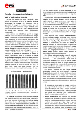 CNF  Física 
_________________________________________________________________________________________________________________________

. Mas existem também as forças dissipativas ou não
conservativas, que são aquelas cujo trabalho depende da
trajetória do corpo. Um exemplo desse tipo de força é o
atrito.
Sabendo disso, como se dá a conservação da energia
mecânica de um sistema fechado? Veja o exemplo a
seguir: quando um corpo se encontra numa altura
qualquer, ele é dotado de energia potencial — é o caso
de um carrinho de montanha-russa. Ao ser abandonado
e despencar lá de cima, num sistema ideal ou sem
perdas, a energia total é conservada e sua energia
potencial se transforma integralmente em cinética.
Observe que houve transformação de um tipo de energia
em outro.
Como escrever essa relação matematicamente?
Simples: se toda energia é convertida, então podemos
dizer que a energia mecânica num ponto A é igual num
ponto B, ou seja,
. Normalmente, a energia
mecânica é apresentada em forma de cinética e
potencial. No caso do exemplo anterior, o carrinho de
montanha-russa tem no ponto mais alto, ponto A, energia
cinética e potencial gravitacional. Ao descer para um
ponto B, sua energia potencial diminui e é convertida em
energia cinética. Como a energia cinética aumenta, a
velocidade do carrinho também aumenta.
Num sistema real ou com perdas, a energia potencial
também é transformada em cinética — garantindo o
movimento —, mas parcialmente. Parte dela é
transformada em térmica, por causa do atrito, e sonora,
por exemplo. Mas onde estão as perdas? Esses dois
tipos de energia (térmica e sonora) são considerados
perdas, pois não são aproveitados no sistema — já que
não são usados no movimento.
Em resumo, podemos ter dois casos: sistema
conservativo (quando não temos perdas) e sistema
dissipativo (quando parte da energia não é aproveitada).
É importante lembrar que a energia não é realmente
criada nem perdida; ela é sempre transformada em
outros tipos. Quando a energia da transformação não for
aproveitável no sistema, então consideramos que houve
perdas.

*MÓDULO 4*

Energia – Conservação e dissipação
Nada se perde, tudo se conserva
O texto de abertura da seção “Atividades” deste
Módulo faz referência à lei ou ao princípio geral de
conservação de energia. Ele estabelece que a
quantidade de energia de um sistema isolado (que não
interage com outro) permanece sempre constante. Uma
consequência direta dessa lei é que a energia não pode
ser criada nem destruída, mas, simplesmente,
transformada.
Isso acontece nas hidrelétricas, quando a energia
potencial das quedas-d’água se transforma em energia
cinética. Em seguida, ao mover os geradores das usinas,
muda novamente de forma, gerando eletricidade. Nos
automóveis, também ocorre uma transformação, mas de
outra natureza: a energia térmica que faz o motor
funcionar se transforma em energia cinética, movendo os
veículos. Já no liquidificador que você tem em casa, a
energia elétrica que chega ao aparelho é convertida em
energia mecânica, fazendo suas hélices girar.
Para entender como os físicos chegaram à
formulação do princípio de conservação de energia, é
preciso compreender antes os conceitos de forças
conservativas e dissipativas. Quando um corpo qualquer
se desloca do ponto A até o ponto B, seguindo uma
trajetória 1, o trabalho que ele realizou é expresso pela
diferença entre a energia potencial do corpo no ponto B e
a energia potencial do corpo no ponto A
. Essa regra vale para qualquer tipo de
deslocamento, por mais irregular e tortuoso que ele seja.



O princípio de conservação de energia estabelece
que a quantidade de energia de um sistema isolado
(que não interage com outro) é sempre constante.
Com isso, podemos concluir que a energia não pode
ser criada nem destruída, mas, simplesmente,
transformada em alguma outra forma.



Forças conservativas são aquelas cujo trabalho
realizado não depende do caminho percorrido pelo
corpo. A equação para calcular o trabalho que elas
realizam será sempre
. Se apenas
forças conservativas atuarem sobre o corpo em
movimento, sua energia mecânica total permanecerá
constante para qualquer ponto da trajetória. Isso

 O gráfico mostra que, num sistema conservativo, a energia total se
mantém constante

Na natureza, encontramos vários exemplos de forças
cujo trabalho realizado não depende da trajetória do
corpo. Isso acontece, por exemplo, com a força elástica
das molas e até com a força elétrica. Essas forças cujo
trabalho realizado independe do caminho percorrido são
chamadas forças conservativas. A fórmula para calcular
o trabalho que elas realizam será sempre
91

_____________________________________________________________________________________________________________________________ ____________________________________________________________________________________________________________________________ ____________________________________________________________________________________________________________________________________________________ ______________ _____________________________________________________________________________________________________________

SEE-AC  Coordenação de Ensino Médio

CNF  Física 

 