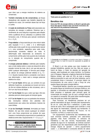 CNF  Física 
_________________________________________________________________________________________________________________________

quer dizer que a energia mecânica do sistema se
conservará.


*********** ATIVIDADES ***********
Texto para as questões de 1 a 3.

Também chamadas de não conservativas, as forças
dissipativas são aquelas cujo trabalho depende da
trajetória do corpo. Um exemplo desse tipo de força
é o atrito.



Cerca de 70% da energia elétrica no Brasil é gerada pela
força das águas. Embora seja uma fonte renovável, ela
não está livre de problemas ambientais

A noção de rendimento na Física está associada aos
conceitos de energia e potência. Dizemos que o
rendimento de uma máquina é expresso pela relação
entre a potência útil (ou utilizada) e a potência total
fornecida a ela. A fórmula para calcular rendimento
é:
.



Benditos rios

Força elástica: a força exercida por uma mola é dada
pela equação
, onde
é a deformação
sofrida pela mola a partir do seu comprimento natural
e , uma constante, específica para cada mola,
denominada constante elástica da mola. A
deformação está relacionada ao acréscimo no
comprimento sofrido pela mola quando ela é esticada
ou à redução do comprimento quando ela é
comprimida.



© DIVULGAÇÃO

 Construída no rio Paraná, na fronteira entre Brasil e Paraguai, a
Usina de Itaipu é a maior do mundo em capacidade de geração de
energia

A energia potencial elástica é definida pelo trabalho
que a mola realiza sobre o corpo ao empurrá-lo até a
posição normal da mola, isto é, em que ela para de
sofrer qualquer deformação. A fórmula para chegar
ao cálculo da energia potencial elástica é
. Quanto maiores forem a constante da mola e
sua deformação , maior será a energia potencial
elástica do corpo.



A 1.ª Lei de Kepler afirma que, ao contrário do que
defendia Copérnico, os planetas se movem em torno
do Sol em órbitas elípticas (e não circulares), com o
Sol num dos focos da elipse.



A 2.ª Lei de Kepler diz que o vetor que liga o Sol aos
planetas percorre áreas iguais em tempos iguais.



A 3.ª Lei de Kepler diz que os quadrados dos tempos
das revoluções siderais dos planetas são
proporcionais aos cubos dos semieixos maiores de
suas órbitas.



O Brasil é um dos países que mais investem em
energia hidrelétrica, gerada nos rios. Não por acaso, a
Usina de Itaipu, a maior do planeta em geração de
energia, está localizada em nosso território, na fronteira
com o Paraguai. Segundo a Agência Nacional de Energia
Elétrica (Aneel), por volta de 70% de toda a energia
elétrica produzida no país vem de fonte hidráulica, que é
considerada limpa e renovável. O princípio básico de
funcionamento de uma usina é usar a força de uma
queda-d’água para gerar energia elétrica.
Fisicamente falando, dizemos que a energia potencial
da queda-d’água se transforma em energia cinética e, em
seguida, é convertida em eletricidade (energia elétrica).
Esse processo é explicado pelo princípio geral de
conservação de energia, que diz que a energia total de
um sistema é constante. Ela pode sofrer transformações,
mas não pode ser criada nem destruída.
Para funcionar, as hidrelétricas precisam ter um
grande reservatório de água, formado pelo represamento
de um rio. Junto dele fica o vertedouro, a parte mais
visível da usina. Ele é empregado para controlar o nível
das águas do reservatório, evitando que transborde. O
vertedouro da usina hidrelétrica de Tucuruí, no rio
Tocantins, no Pará, é o maior do mundo.
Um equipamento fundamental das hidrelétricas são
suas enormes turbinas, parecidas com cata-ventos
gigantes. Elas ficam embutidas na estrutura da
hidrelétrica e não são visíveis. Impulsionadas pela
pressão da água do rio represado, as turbinas acionam
geradores que são responsáveis pela transformação de
energia. Depois de “gerada” — termo popularmente
usado —, a eletricidade é conduzida através de cabos

A Lei da Gravitação Universal, formulada por Isaac
Newton, diz que dois corpos quaisquer se atraem
com uma força proporcional ao produto de suas
massas e inversamente proporcional ao quadrado da
distância entre eles. Equacionando:
.

 *ATENÇÃO, ESTUDANTE!* 
Para complementar o estudo deste Módulo,
utilize seu LIVRO DIDÁTICO.
92

_____________________________________________________________________________________________________________________________ ____________________________________________________________________________________________________________________________ ____________________________________________________________________________________________________________________________________________________ ______________ _____________________________________________________________________________________________________________

SEE-AC  Coordenação de Ensino Médio

CNF  Física 

 