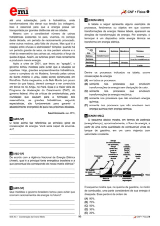 CNF  Física 
_________________________________________________________________________________________________________________________

até uma subestação, junto à hidrelétrica, onde
transformadores irão elevar sua tensão (ou voltagem).
Isso é essencial para que a energia possa ser
transportada por grandes distâncias até as cidades.
Mesmo com o considerável número de usinas
hidrelétricas existentes no país, vivemos, no começo
desta década, um período de racionamento provocado,
entre outros motivos, pela falta de chuvas. Mas qual é a
relação entre chuvas e eletricidade? Simples: quando há
um período grande de seca, os rios perdem volume e o
nível do reservatório das usinas cai, reduzindo a força da
queda-d’água. Assim, as turbinas giram mais lentamente
e produzem menos energia.
Após a crise de 2001, que levou ao “apagão”, o
governo tomou medidas para evitar que a situação se
repetisse. Hoje, grandes empreendimentos hidrelétricos,
como o complexo do rio Madeira, formado pelas usinas
de Santo Antônio e Jirau, estão sendo construídos em
Rondônia. Outra megausina, a de Belo Monte (um pouco
menor do que Itaipu), deverá começar a ser construída
em breve no rio Xingu, no Pará. Essa é a maior obra do
Programa de Aceleração do Crescimento (PAC), do
governo federal. Alvo de críticas de ambientalistas, pela
inundação que causam para a formação dos
reservatórios, as grandes hidrelétricas, segundo
especialistas, são fundamentais para garantir o
abastecimento energético do país nas próximas décadas.

.4. (ENEM-MEC)
A tabela a seguir apresenta alguns exemplos de
processos, fenômenos ou objetos em que ocorrem
transformações de energia. Nessa tabela, aparecem as
direções de transformação de energia. Por exemplo, o
termopar é um dispositivo onde energia térmica se
transforma em energia elétrica.

Dentre os processos indicados na tabela, ocorre
conservação de energia
(A) em todos os processos.
(B) somente
nos
processos
que
envolvem
transformações de energia sem dissipação de calor.
(C) somente
nos
processos
que
envolvem
transformações de energia mecânica.
(D) somente nos processos que não envolvem energia
química.
(E) somente nos processos que não envolvem nem
energia química nem energia térmica.

Superinteressante, ago. 2010.

.5. (ENEM-MEC)
.1. (AED-SP)

O esquema abaixo mostra, em termos de potência
(energia/tempo), aproximadamente, o fluxo de energia, a
partir de uma certa quantidade de combustível vinda do
tanque de gasolina, em um carro viajando com
velocidade constante.

O texto acima faz referência ao princípio geral de
conservação de energia. Você seria capaz de enunciá-lo?
___________________________________________________
___________________________________________________
___________________________________________________
___________________________________________________

.2. (AED-SP)
De acordo com a Agência Nacional de Energia Elétrica
(Aneel), qual é a principal fonte energética brasileira e a
que percentual ela corresponde de nossa matriz elétrica?
___________________________________________________
___________________________________________________
___________________________________________________
___________________________________________________
O esquema mostra que, na queima da gasolina, no motor
de combustão, uma parte considerável de sua energia é
dissipada. Essa perda é da ordem de

.3. (AED-SP)
Que medidas o governo brasileiro tomou para evitar que
ocorram racionamentos de energia no futuro?

(A)
(B)
(C)
(D)
(E)

___________________________________________________
___________________________________________________
___________________________________________________
___________________________________________________
93

80%.
70%.
50%.
30%.
20%.

_____________________________________________________________________________________________________________________________ ____________________________________________________________________________________________________________________________ ____________________________________________________________________________________________________________________________________________________ ______________ _____________________________________________________________________________________________________________

SEE-AC  Coordenação de Ensino Médio

CNF  Física 

 