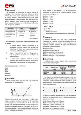 CNF  Física 
_________________________________________________________________________________________________________________________

altura máxima H, em relação a CD. A velocidade do
esqueitista no trecho CD e a altura máxima H são,
respectivamente, iguais a

.6. (ENEM-MEC)
Na avaliação da eficiência de usinas quanto à
produção e aos impactos ambientais, utilizam-se vários
critérios, tais como: razão entre produção efetiva anual
de energia elétrica e potência instalada ou razão entre
potência instalada e área inundada pelo reservatório. No
quadro seguinte, esses parâmetros são aplicados às
duas maiores hidrelétricas do mundo: Itaipu, no Brasil, e
Três Gargantas, na China.
parâmetros
potência instalada
produção efetiva de
energia elétrica
área inundada pelo
reservatório

Itaipu
12.600 MW
93 bilhões de
kWh/ano

1.000 km2

.8. (INEP-MEC)

www.itaipu.gov.br.

O trabalho realizado por uma força conservativa
independe da trajetória, o que não acontece com as
forças dissipativas, cujo trabalho realizado depende da
trajetória. São bons exemplos de forças conservativas e
dissipativas, respectivamente,

Com base nessas informações, avalie as afirmativas que
se seguem:
I.

5 m/s e 2,4 m.
7 m/s e 2,4 m.
7 m/s e 3,2 m.
8 m/s e 2,4 m.
8 m/s e 3,2 m.

NOTE E ADOTE
g = 10 m/s2
Desconsiderar:

Efeitos dissipativos.
 Movimentos do esqueitista em relação ao esqueite.

Três Gargantas
18.200 MW
84 bilhões de
kWh/ano

1.400 km2

(A)
(B)
(C)
(D)
(E)

A energia elétrica gerada anualmente e a
capacidade nominal máxima de geração da
hidrelétrica de Itaipu são maiores que as da
hidrelétrica de Três Gargantas.

II.

Itaipu é mais eficiente que Três Gargantas no
uso da potência instalada na produção de
energia elétrica.

III.

(A)
(B)
(C)
(D)
(E)

A razão entre potência instalada e área
inundada pelo reservatório é mais favorável na
hidrelétrica Três Gargantas do que em Itaipu.

peso e massa.
peso e resistência do ar.
força de contato e força normal.
força elástica e força centrípeta.
força centrípeta e força centrífuga.

.9. (ENEM-MEC)
A tabela abaixo resume alguns dados importantes
sobre os satélites de Júpiter.

É correto apenas o que se afirma em
(A)
(B)
(C)
(D)
(E)

I.
II.
III.
I e III.
II e III.
Ao observar os satélites de Júpiter pela primeira vez,
Galileu Galilei fez diversas anotações e tirou importantes
conclusões sobre a estrutura de nosso universo. A figura
abaixo reproduz uma anotação de Galileu referente a
Júpiter e seus satélites.

.7. (FUVEST-SP)
Um esqueitista treina em uma pista cujo perfil está
representado na figura a seguir.

De acordo com essa representação e com os dados da
tabela, os pontos indicados por 1, 2, 3 e 4 correspondem,
respectivamente, a

O trecho horizontal AB está a uma altura h = 2,4 m em
relação ao trecho, também horizontal, CD. O esqueitista
percorre a pista no sentido de A para D. No trecho AB,
ele está com velocidade constante, de módulo v = 4 m/s;
em seguida, desce a rampa BC, percorre o trecho CD, o
mais baixo da pista, e sobe a outra rampa até atingir uma

(A)
(B)
(C)
(D)
(E)
94

Io, Europa, Ganimedes e Calisto.
Ganimedes, Io, Europa e Calisto.
Europa, Calisto, Ganimedes e Io.
Calisto, Ganimedes, Io e Europa.
Calisto, Io, Europa e Ganimedes.

_____________________________________________________________________________________________________________________________ ____________________________________________________________________________________________________________________________ ____________________________________________________________________________________________________________________________________________________ ______________ _____________________________________________________________________________________________________________

SEE-AC  Coordenação de Ensino Médio

CNF  Física 

 