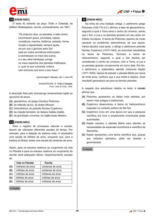 CNF  Física 
_________________________________________________________________________________________________________________________

.10. (ENEM-MEC)

.12. (ENEM-MEC)

O texto foi extraído da peça Tróilo e Créssida, de
William Shakespeare, escrita, provavelmente, em 1601.

Na linha de uma tradição antiga, o astrônomo grego
Ptolomeu (100-170 d.C.) afirmou a tese do geocentrismo,
segundo a qual a Terra seria o centro do universo, sendo

“Os próprios céus, os planetas, e este centro
reconhecem graus, prioridade, classe,
constância, marcha, distância, estação, forma,
função e regularidade, sempre iguais;
eis por que o glorioso astro Sol
está em nobre eminência entronizado
e centralizado no meio dos outros,
e o seu olhar benfazejo corrige
os maus aspectos dos planetas malfazejos,
e, qual rei que comanda, ordena
sem entraves aos bons e aos maus.”

que o Sol, a Lua e os planetas girariam em seu redor em
órbitas circulares. A teoria de Ptolomeu resolvia de modo
razoável os problemas astronômicos da sua época.
Vários séculos mais tarde, o clérigo e astrônomo polonês
Nicolau Copérnico (1473-1543), ao encontrar inexatidões
na

teoria

de

Ptolomeu,

formulou

a

teoria

do

heliocentrismo, segundo a qual o Sol deveria ser
considerado o centro do universo, com a Terra, a Lua e
os planetas girando circularmente em torno dele. Por fim,
o astrônomo e matemático alemão Johannes Kepler
(1571-1630), depois de estudar o planeta Marte por cerca
de trinta anos, verificou que a sua órbita é elíptica. Esse

(personagem Ulysses, ato I, cena III)

resultado generalizou-se para os demais planetas.
SHAKESPEARE, W. Tróilo e Créssida:
Porto: Lello & Irmão, 1948.

A respeito dos estudiosos citados no texto, é correto
afirmar que

A descrição feita pelo dramaturgo renascentista inglês se
aproxima da teoria
(A)
(B)
(C)
(D)
(E)

(A) Ptolomeu apresentou as ideias mais valiosas, por
serem mais antigas e tradicionais.

geocêntrica, do grego Claudius Ptolomeu.
da reflexão da luz, do árabe Alhazen.
heliocêntrica, do polonês Nicolau Copérnico.
da rotação terrestre, do italiano Galileu Galilei.
da gravitação universal, do inglês Isaac Newton.

(B) Copérnico desenvolveu a teoria do heliocentrismo
inspirado no contexto político do Rei Sol.
(C) Copérnico viveu em uma época em que a pesquisa
científica era livre e amplamente incentivada pelas
autoridades.

.11. (ENEM-MEC)

(D) Kepler estudou o planeta Marte para atender às

Para o registro de processos naturais e sociais,
devem ser utilizadas diferentes escalas de tempo. Por
exemplo, para a datação do sistema solar, é necessária
uma escala de bilhões de anos, enquanto que, para a
história do Brasil, basta uma escala de centenas de anos.

necessidades de expansão econômica e científica da
Alemanha.
(E) Kepler apresentou uma teoria científica que, graças
aos

(A)
(B)
(C)
(D)
(E)

aplicados,

pôde

ser

testada

e

________________________________________________

Assim, para os estudos relativos ao surgimento da vida
no Planeta e para os estudos relativos ao surgimento da
escrita, seria adequado utilizar, respectivamente, escalas
de
Vida no Planeta
milhares de anos
milhões de anos
milhões de anos
bilhões de anos
bilhões de anos

métodos

generalizada.
*Anotações*

Escrita
centenas de anos
centenas de anos
milhares de anos
milhões de anos
milhares de anos

________________________________________________
*Anotações*

95

_____________________________________________________________________________________________________________________________ ____________________________________________________________________________________________________________________________ ____________________________________________________________________________________________________________________________________________________ ______________ _____________________________________________________________________________________________________________

SEE-AC  Coordenação de Ensino Médio

CNF  Física 

 