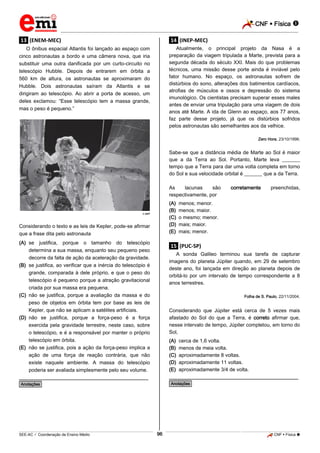 CNF  Física 
_________________________________________________________________________________________________________________________

.13. (ENEM-MEC)

.14. (INEP-MEC)

O ônibus espacial Atlantis foi lançado ao espaço com
cinco astronautas a bordo e uma câmera nova, que iria
substituir uma outra danificada por um curto-circuito no
telescópio Hubble. Depois de entrarem em órbita a
560 km de altura, os astronautas se aproximaram do
Hubble. Dois astronautas saíram da Atlantis e se
dirigiram ao telescópio. Ao abrir a porta de acesso, um
deles exclamou: “Esse telescópio tem a massa grande,
mas o peso é pequeno.”

Atualmente, o principal projeto da Nasa é a
preparação da viagem tripulada a Marte, prevista para a
segunda década do século XXI. Mais do que problemas
técnicos, uma missão desse porte ainda é inviável pelo
fator humano. No espaço, os astronautas sofrem de
distúrbios do sono, alterações dos batimentos cardíacos,
atrofias de músculos e ossos e depressão do sistema
imunológico. Os cientistas precisam superar esses males
antes de enviar uma tripulação para uma viagem de dois
anos até Marte. A ida de Glenn ao espaço, aos 77 anos,
faz parte desse projeto, já que os distúrbios sofridos
pelos astronautas são semelhantes aos da velhice.
Zero Hora, 23/10/1998.

Sabe-se que a distância média de Marte ao Sol é maior
que a da Terra ao Sol. Portanto, Marte leva _______
tempo que a Terra para dar uma volta completa em torno
do Sol e sua velocidade orbital é _______ que a da Terra.
As
lacunas
são
respectivamente, por
(A)
(B)
(C)
(D)
(E)

AFP

Considerando o texto e as leis de Kepler, pode-se afirmar
que a frase dita pelo astronauta
(A) se justifica, porque o tamanho do telescópio
determina a sua massa, enquanto seu pequeno peso
decorre da falta de ação da aceleração da gravidade.
(B) se justifica, ao verificar que a inércia do telescópio é
grande, comparada à dele próprio, e que o peso do
telescópio é pequeno porque a atração gravitacional
criada por sua massa era pequena.
(C) não se justifica, porque a avaliação da massa e do
peso de objetos em órbita tem por base as leis de
Kepler, que não se aplicam a satélites artificiais.
(D) não se justifica, porque a força-peso é a força
exercida pela gravidade terrestre, neste caso, sobre
o telescópio, e é a responsável por manter o próprio
telescópio em órbita.
(E) não se justifica, pois a ação da força-peso implica a
ação de uma força de reação contrária, que não
existe naquele ambiente. A massa do telescópio
poderia ser avaliada simplesmente pelo seu volume.

corretamente

preenchidas,

menos; menor.
menos; maior.
o mesmo; menor.
mais; maior.
mais; menor.

.15. (PUC-SP)
A sonda Galileo terminou sua tarefa de capturar
imagens do planeta Júpiter quando, em 29 de setembro
deste ano, foi lançada em direção ao planeta depois de
orbitá-lo por um intervalo de tempo correspondente a 8
anos terrestres.
Folha de S. Paulo, 22/11/2004.

Considerando que Júpiter está cerca de 5 vezes mais
afastado do Sol do que a Terra, é correto afirmar que,
nesse intervalo de tempo, Júpiter completou, em torno do
Sol,
(A)
(B)
(C)
(D)
(E)

cerca de 1,6 volta.
menos de meia volta.
aproximadamente 8 voltas.
aproximadamente 11 voltas.
aproximadamente 3/4 de volta.

________________________________________________

________________________________________________

*Anotações*

*Anotações*

96

_____________________________________________________________________________________________________________________________ ____________________________________________________________________________________________________________________________ ____________________________________________________________________________________________________________________________________________________ ______________ _____________________________________________________________________________________________________________

SEE-AC  Coordenação de Ensino Médio

CNF  Física 

 