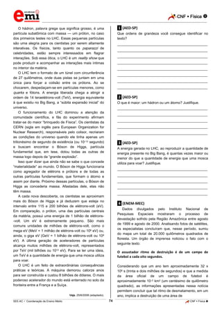 CNF  Física 
_________________________________________________________________________________________________________________________

O hádron, palavra grega que significa grosso, é uma
partícula subatômica com massa — um próton, no caso
dos primeiros testes no LHC. Essas pequenas partículas
são uma alegria para os cientistas por serem altamente
interativas. Os físicos, tanto quanto os paparazzi de
celebridades, estão sempre interessados em flagrar
interações. Sob essa ótica, o LHC é um reality show que
pode produzir e acompanhar as interações mais íntimas
no interior da matéria.
O LHC tem o formato de um túnel com circunferência
de 27 quilômetros, onde duas pistas se juntam em uma
única para forçar a colisão entre os prótons. Ao se
chocarem, despedaçam-se em partículas menores, como
quarks e fótons. A energia liberada chega a atingir a
ordem de 14 teraelétrons-volt (TeV), energia equivalente
à que existiu no Big Bang, a “súbita expansão inicial” do
universo.
O funcionamento do LHC dominou a atenção da
comunidade científica, e fãs do experimento afirmam
tratar-se do maior “brinquedo de Física”. Os cientistas da
CERN (sigla em inglês para European Organization for
Nuclear Research), responsáveis pelo colisor, recriaram
as condições do universo quando ele tinha apenas um
trilionésimo de segundo de existência (ou 10–12 segundo)
e buscam encontrar o Bóson de Higgs, partícula
fundamental que, em tese, dotou todas as outras de
massa logo depois da “grande explosão”.
Isso quer dizer que ainda não se sabe o que concede
“materialidade” ao mundo. O Bóson de Higgs funcionaria
como agregador de elétrons e prótons e de todas as
outras partículas fundamentais, que formam o átomo e
assim por diante. Próximo dessas partículas, o Bóson de
Higgs as concederia massa. Afastadas dele, elas não
têm massa.
A cada nova descoberta, os cientistas se aproximam
mais do Bóson de Higgs e já deduzem que esteja no
intervalo entre 115 e 200 bilhões de elétrons-volt (eV).
Em comparação, o próton, uma das partículas centrais
da matéria, possui uma energia de 1 bilhão de elétrons-volt. Um eV é extremamente pequeno. São mais
comuns unidades de milhões de elétrons-volt, como o
mega eV (MeV = 1 milhão de elétrons-volt ou 106 eV) ou,
ainda, o giga eV (GeV = 1 bilhão de elétrons-volt ou 109
eV). A última geração de aceleradores de partículas
alcança muitos milhões de elétrons-volt, representados
por TeV (mil bilhões ou 1012 eV). Para se ter uma ideia,
um TeV é a quantidade de energia que uma mosca utiliza
para voar.
O LHC é um feito de extraordinárias consequências
práticas e teóricas. A máquina demorou catorze anos
para ser construída e custou 8 bilhões de dólares. O mais
poderoso acelerador do mundo está enterrado no solo da
fronteira entre a França e a Suíça.

.1. (AED-SP)
Que ordens de grandeza você consegue identificar no
texto?
___________________________________________________
___________________________________________________
___________________________________________________
___________________________________________________
___________________________________________________
___________________________________________________
___________________________________________________
___________________________________________________

.2. (AED-SP)
O que é maior: um hádron ou um átomo? Justifique.
___________________________________________________
___________________________________________________
___________________________________________________
___________________________________________________
___________________________________________________

.3. (AED-SP)
A energia gerada no LHC, ao reproduzir a quantidade de
energia presente no Big Bang, é quantas vezes maior ou
menor do que a quantidade de energia que uma mosca
utiliza para voar? Justifique.
___________________________________________________
___________________________________________________
___________________________________________________
___________________________________________________
___________________________________________________

.4. (ENEM-MEC)
Dados divulgados pelo Instituto Nacional de
Pesquisas Espaciais mostraram o processo de
devastação sofrido pela Região Amazônica entre agosto
de 1999 e agosto de 2000. Analisando fotos de satélites,
os especialistas concluíram que, nesse período, sumiu
do mapa um total de 20.000 quilômetros quadrados de
floresta. Um órgão de imprensa noticiou o fato com o
seguinte texto:

O assustador ritmo de destruição é de um campo de
futebol a cada oito segundos.
Considerando que um ano tem aproximadamente 32 x
106 s (trinta e dois milhões de segundos) e que a medida
da área oficial de um campo de futebol é
aproximadamente 10–2 km2 (um centésimo de quilômetro
quadrado), as informações apresentadas nessa notícia
permitem concluir que tal ritmo de desmatamento, em um
ano, implica a destruição de uma área de

Veja, 25/6/2008 (adaptado).

74

_____________________________________________________________________________________________________________________________ ____________________________________________________________________________________________________________________________ ____________________________________________________________________________________________________________________________________________________ ______________ _____________________________________________________________________________________________________________

SEE-AC  Coordenação de Ensino Médio

CNF  Física 

 