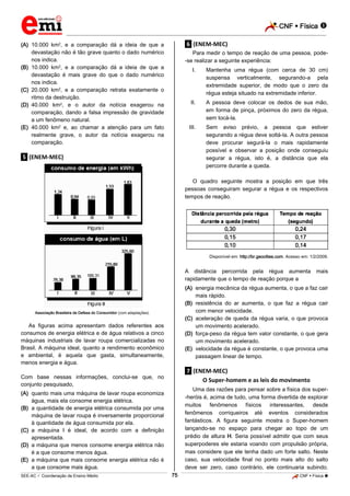 CNF  Física 
_________________________________________________________________________________________________________________________

(A) 10.000 km2, e a comparação dá a ideia de que a
devastação não é tão grave quanto o dado numérico
nos indica.
(B) 10.000 km2, e a comparação dá a ideia de que a
devastação é mais grave do que o dado numérico
nos indica.
(C) 20.000 km2, e a comparação retrata exatamente o
ritmo da destruição.
(D) 40.000 km2, e o autor da notícia exagerou na
comparação, dando a falsa impressão de gravidade
a um fenômeno natural.
(E) 40.000 km2 e, ao chamar a atenção para um fato
realmente grave, o autor da notícia exagerou na
comparação.

.6. (ENEM-MEC)
Para medir o tempo de reação de uma pessoa, pode-se realizar a seguinte experiência:
I.

II.

A pessoa deve colocar os dedos de sua mão,
em forma de pinça, próximos do zero da régua,
sem tocá-la.

III.

.5. (ENEM-MEC)

Mantenha uma régua (com cerca de 30 cm)
suspensa verticalmente, segurando-a pela
extremidade superior, de modo que o zero da
régua esteja situado na extremidade inferior.

Sem aviso prévio, a pessoa que estiver
segurando a régua deve soltá-la. A outra pessoa
deve procurar segurá-la o mais rapidamente
possível e observar a posição onde conseguiu
segurar a régua, isto é, a distância que ela
percorre durante a queda.

O quadro seguinte mostra a posição em que três
pessoas conseguiram segurar a régua e os respectivos
tempos de reação.

Disponível em: http://br.geocities.com. Acesso em: 1/2/2009.

A distância percorrida pela régua aumenta
rapidamente que o tempo de reação porque a

mais

(A) energia mecânica da régua aumenta, o que a faz cair
mais rápido.
(B) resistência do ar aumenta, o que faz a régua cair
com menor velocidade.
(C) aceleração de queda da régua varia, o que provoca
um movimento acelerado.
(D) força-peso da régua tem valor constante, o que gera
um movimento acelerado.
(E) velocidade da régua é constante, o que provoca uma
passagem linear de tempo.

Associação Brasileira de Defesa do Consumidor (com adaptações).

As figuras acima apresentam dados referentes aos
consumos de energia elétrica e de água relativos a cinco
máquinas industriais de lavar roupa comercializadas no
Brasil. A máquina ideal, quanto a rendimento econômico
e ambiental, é aquela que gasta, simultaneamente,
menos energia e água.

.7. (ENEM-MEC)
O Super-homem e as leis do movimento

Com base nessas informações, conclui-se que, no
conjunto pesquisado,

Uma das razões para pensar sobre a física dos super-heróis é, acima de tudo, uma forma divertida de explorar
muitos fenômenos físicos interessantes, desde
fenômenos corriqueiros até eventos considerados
fantásticos. A figura seguinte mostra o Super-homem
lançando-se no espaço para chegar ao topo de um
prédio de altura H. Seria possível admitir que com seus
superpoderes ele estaria voando com propulsão própria,
mas considere que ele tenha dado um forte salto. Neste
caso, sua velocidade final no ponto mais alto do salto
deve ser zero, caso contrário, ele continuaria subindo.

(A) quanto mais uma máquina de lavar roupa economiza
água, mais ela consome energia elétrica.
(B) a quantidade de energia elétrica consumida por uma
máquina de lavar roupa é inversamente proporcional
à quantidade de água consumida por ela.
(C) a máquina I é ideal, de acordo com a definição
apresentada.
(D) a máquina que menos consome energia elétrica não
é a que consome menos água.
(E) a máquina que mais consome energia elétrica não é
a que consome mais água.
75

_____________________________________________________________________________________________________________________________ ____________________________________________________________________________________________________________________________ ____________________________________________________________________________________________________________________________________________________ ______________ _____________________________________________________________________________________________________________

SEE-AC  Coordenação de Ensino Médio

CNF  Física 

 