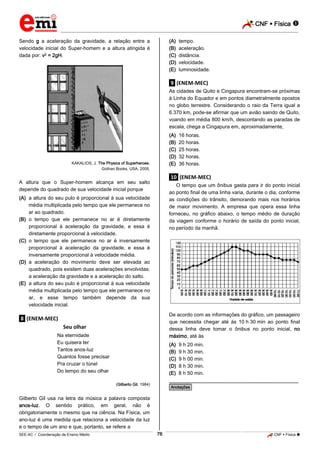 CNF  Física 
_________________________________________________________________________________________________________________________

Sendo g a aceleração da gravidade, a relação entre a
velocidade inicial do Super-homem e a altura atingida é
dada por: v2 = 2gH.

(A)
(B)
(C)
(D)
(E)

tempo.
aceleração.
distância.
velocidade.
luminosidade.

.9. (ENEM-MEC)
As cidades de Quito e Cingapura encontram-se próximas
à Linha do Equador e em pontos diametralmente opostos
no globo terrestre. Considerando o raio da Terra igual a
6.370 km, pode-se afirmar que um avião saindo de Quito,
voando em média 800 km/h, descontando as paradas de
escala, chega a Cingapura em, aproximadamente,
(A)
(B)
(C)
(D)
(E)

KAKALIOS, J. The Physics of Superheroes.
Gothan Books, USA, 2005.

16 horas.
20 horas.
25 horas.
32 horas.
36 horas.

.10. (ENEM-MEC)

A altura que o Super-homem alcança em seu salto
depende do quadrado de sua velocidade inicial porque

O tempo que um ônibus gasta para ir do ponto inicial
ao ponto final de uma linha varia, durante o dia, conforme
as condições do trânsito, demorando mais nos horários
de maior movimento. A empresa que opera essa linha
forneceu, no gráfico abaixo, o tempo médio de duração
da viagem conforme o horário de saída do ponto inicial,
no período da manhã.

(A) a altura do seu pulo é proporcional à sua velocidade
média multiplicada pelo tempo que ele permanece no
ar ao quadrado.
(B) o tempo que ele permanece no ar é diretamente
proporcional à aceleração da gravidade, e essa é
diretamente proporcional à velocidade.
(C) o tempo que ele permanece no ar é inversamente
proporcional à aceleração da gravidade, e essa é
inversamente proporcional à velocidade média.
(D) a aceleração do movimento deve ser elevada ao
quadrado, pois existem duas acelerações envolvidas:
a aceleração da gravidade e a aceleração do salto.
(E) a altura do seu pulo é proporcional à sua velocidade
média multiplicada pelo tempo que ele permanece no
ar, e esse tempo também depende da sua
velocidade inicial.

De acordo com as informações do gráfico, um passageiro
que necessita chegar até às 10.h.30.min ao ponto final
dessa linha deve tomar o ônibus no ponto inicial, no
máximo, até às

.8. (ENEM-MEC)
Seu olhar
Na eternidade
Eu quisera ter
Tantos anos-luz
Quantos fosse precisar
Pra cruzar o túnel
Do tempo do seu olhar

(A)
(B)
(C)
(D)
(E)

9.h.20.min.
9.h.30.min.
9.h.00.min.
8.h.30.min.
8.h.50.min.

________________________________________________

(Gilberto Gil, 1984)

*Anotações*

Gilberto Gil usa na letra da música a palavra composta
anos-luz. O sentido prático, em geral, não é
obrigatoriamente o mesmo que na ciência. Na Física, um
ano-luz é uma medida que relaciona a velocidade da luz
e o tempo de um ano e que, portanto, se refere a
76

_____________________________________________________________________________________________________________________________ ____________________________________________________________________________________________________________________________ ____________________________________________________________________________________________________________________________________________________ ______________ _____________________________________________________________________________________________________________

SEE-AC  Coordenação de Ensino Médio

CNF  Física 

 