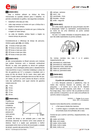 CNF  Física 
_________________________________________________________________________________________________________________________

(A)
(B)
(C)
(D)
(E)

.11. (ENEM-MEC)
João e Antônio utilizam os ônibus da linha
mencionada na questão anterior para ir trabalhar, no
período considerado no gráfico, nas seguintes condições:


trabalham vinte dias por mês;



João viaja sempre no horário em que o ônibus faz o
trajeto no menor tempo;



.14. (ENEM-MEC)
Em certa cidade, algumas de suas principais vias têm
a designação “radial” ou “perimetral”, acrescentando-se
ao nome da via uma referência ao ponto cardeal
correspondente.
As ruas 1 e 2 estão indicadas no esquema abaixo, em
que não estão explicitados os pontos cardeais.

Antônio viaja sempre no horário em que o ônibus faz
o trajeto no maior tempo;



carroça – semana
carro – dia
caminhada – hora
bicicleta – minuto
avião – segundo

na volta do trabalho, ambos fazem o trajeto no
mesmo tempo de percurso.

Considerando-se a diferença de tempo de percurso,
Antônio gasta, por mês, em média,
(A)
(B)
(C)
(D)
(E)

05 horas a mais que João.
10 horas a mais que João.
20 horas a mais que João.
40 horas a mais que João.
60 horas a mais que João.
Os nomes corretos
respectivamente, ser:

.12. (ENEM-MEC)
Já são comercializados no Brasil veículos com motores
que podem funcionar com o chamado combustível
flexível, ou seja, com gasolina ou álcool em qualquer
proporção. Uma orientação prática para o abastecimento
mais econômico é que o motorista multiplique o preço do
litro da gasolina por 0,7 e compare o resultado com o
preço do litro de álcool. Se for maior, deve optar pelo
álcool. A razão dessa orientação deve-se ao fato de que,
em média, se com um certo volume de álcool o veículo
roda dez quilômetros, com igual volume de gasolina
rodaria cerca de
(A)
(B)
(C)
(D)
(E)

(A)
(B)
(C)
(D)
(E)

das

vias

1

e

2

podem,

perimetral sul, radial leste.
perimetral sul, radial oeste.
perimetral norte, radial oeste.
radial sul, perimetral norte.
radial sul, perimetral oeste.

.15. (ENEM-MEC)
Leia o texto abaixo.

O jardim de caminhos que se bifurcam
[...] Uma lâmpada aclarava a plataforma, mas os
rostos dos meninos ficavam na sombra. Um me
perguntou: — O senhor vai à casa do Dr. Stephen
Albert? Sem aguardar resposta, outro disse: — A casa
fica longe daqui, mas o senhor não se perderá se tomar
esse caminho à esquerda e se em cada encruzilhada do
caminho dobrar à esquerda.

07 km.
10 km.
14 km.
17 km.
20 km.

BORGES, J. L. Ficções. Rio de Janeiro:
Globo, 1997, p. 96 (adaptado).

.13. (ENEM-MEC)
O gráfico ao
lado modela
a distância
percorrida, em
km, por uma
pessoa em
certo período
de tempo.
A escala de tempo a ser adotada para o eixo das
abscissas depende da maneira como essa pessoa se
desloca. Qual é a opção que apresenta a melhor
associação entre meio ou forma de locomoção e unidade
de tempo, quando são percorridos 10 km?

Quanto à cena descrita acima, considere que:
I.

o Sol nasce à direita dos meninos;

II.

o senhor seguiu o conselho dos meninos, tendo
encontrado duas encruzilhadas até a casa.

Conclui-se que o senhor caminhou, respectivamente, nos
sentidos:
(A)
(B)
(C)
(D)
(E)
77

oeste, sul e leste.
leste, sul e oeste.
oeste, norte e leste.
leste, norte e oeste.
leste, norte e sul.

_____________________________________________________________________________________________________________________________ ____________________________________________________________________________________________________________________________ ____________________________________________________________________________________________________________________________________________________ ______________ _____________________________________________________________________________________________________________

SEE-AC  Coordenação de Ensino Médio

CNF  Física 

 