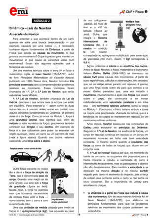 CNF  Física 
_________________________________________________________________________________________________________________________

de um quilograma-padrão, ao nível do
mar e a 45º de
latitude (figura ao
lado). Outra, que
integra o Sistema
Internacional
de
Unidades (SI), é o
newton — símbolo
N.
Um
newton
corresponde ao quilograma multiplicado pela aceleração
da gravidade (9,8 m/s2). Assim, 1 kgf corresponde a
9,8 N.
Agora, voltemos à inércia e ao equilíbrio dos corpos.
Antes de Isaac Newton, o físico, matemático e astrônomo
italiano Galileu Galilei (1564-1662) se interessou no
século XVII pelas causas dos movimentos. A partir de
suas experiências, cálculos e observações, ele percebeu
que, se um corpo estiver parado, em repouso, é preciso
que uma força incida sobre ele para que comece a se
mover. Galileu percebeu que, uma vez iniciado o
movimento, interrompendo a ação das forças que atuam
sobre o corpo, ele continuaria a se mover
indefinidamente, com velocidade constante e em linha
reta — em movimento retilíneo uniforme, como já vimos
no Módulo 1. Concluindo, o físico italiano atribuiu a todos
os corpos uma propriedade, chamada de inércia, que é a
tendência de os corpos se manterem em repouso ou em
movimento retilíneo uniforme.
Anos depois, Newton baseou-se nas conclusões de
Galileu para estruturar os princípios da Dinâmica.
Segundo a 1.ª Lei de Newton, na ausência de forças, um
corpo em repouso continua em repouso e um corpo em
movimento move-se em linha reta com velocidade
constante. O mesmo ocorre quando a resultante das
forças (a soma de todas as forças) que atuam em um
corpo for nula.
A 1.ª Lei de Newton explica por que, no momento da
batida de um carro, os ocupantes são projetados para a
frente. Durante a colisão, a velocidade do carro é
interrompida bruscamente, mas os passageiros e objetos
não são desacelerados. Eles mantêm a velocidade e se
deslocam na mesma direção e no mesmo sentido
seguido pelo carro no momento do impacto, pois a força
da colisão atua somente sobre o carro, e não sobre os
seus ocupantes. Daí a importância do airbag para
amortecer o choque.

*MÓDULO 2*

Dinâmica – Leis de Newton
As sacadas de Newton
Para entender o que acontece dentro de um carro
quando ele sofre uma brusca desaceleração — por
exemplo, causada por uma batida —, é necessário
conhecer alguns fundamentos da Dinâmica, a parte da
Física que estuda as causas do movimento. O que
provoca um movimento? O que é preciso para manter um
movimento? O que causa as variações vistas num
movimento? Essas são algumas questões que a
Dinâmica vai resolver.
Um dos maiores teóricos sobre o tema foi o físico e
matemático inglês sir Isaac Newton (1642-1727), autor
do livro Princípios Matemáticos da Filosofia Natural,
publicado em 1686. Nessa obra, Newton formulou três
princípios essenciais para a compreensão dos problemas
relativos ao movimento. Esses princípios foram
chamados de 1.ª, 2.ª e 3.ª Leis de Newton, que serão
estudadas neste Módulo.
A 1.ª Lei de Newton, também chamada de Lei da
Inércia, descreve o que ocorre com os corpos que estão
em equilíbrio. Para entendê-la — assim como as duas
outras leis —, é preciso, antes, entrar em contato com
alguns conceitos fundamentais da Dinâmica. O primeiro
deles é o de força. Como já vimos no Módulo 1, força é
uma grandeza vetorial. Isso significa que, além do
módulo (o valor numérico da força), precisamos também
conhecer sua direção e seu sentido. Um exemplo de
força é a que colocamos para puxar ou empurrar um
objeto qualquer, como um carro ou um carrinho de mão
(veja a figura abaixo). Quando isso ocorre, estamos
exercendo uma força sobre o objeto.

Outra força presente no nosso
dia a dia é a força de atração da
Terra, que é denominada peso do
corpo. Quando uma maçã cai de
uma árvore, ela está sob a força
da gravidade (figura ao lado).
Nesse caso, a força foi exercida
sem que houvesse necessidade
de contato físico com a fruta —
como ocorreu com o carro e com
o carrinho de mão.
Uma das unidades de medida utilizada para medir as
forças é o quilograma-força (kgf), que equivale ao peso



78

A Dinâmica é a parte da Física que estuda a causa
dos movimentos. Um de seus maiores teóricos foi sir
Isaac Newton (1642-1727), que elaborou os
princípios fundamentais para que os problemas
relativos ao movimento dos corpos pudessem ser
entendidos.

_____________________________________________________________________________________________________________________________ ____________________________________________________________________________________________________________________________ ____________________________________________________________________________________________________________________________________________________ ______________ _____________________________________________________________________________________________________________

SEE-AC  Coordenação de Ensino Médio

CNF  Física 

 