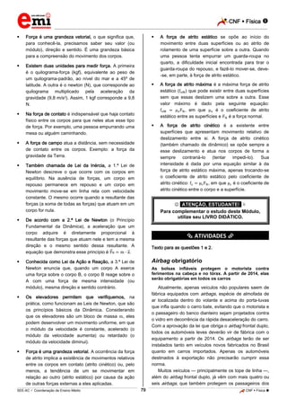 CNF  Física 
_________________________________________________________________________________________________________________________



Força é uma grandeza vetorial, o que significa que,
para conhecê-la, precisamos saber seu valor (ou
módulo), direção e sentido. É uma grandeza básica
para a compreensão do movimento dos corpos.







Existem duas unidades para medir força. A primeira
é o quilograma-força (kgf), equivalente ao peso de
um quilograma-padrão, ao nível do mar e a 45º de
latitude. A outra é o newton (N), que corresponde ao
quilograma multiplicado pela aceleração da
gravidade (9,8 m/s2). Assim, 1 kgf corresponde a 9,8
N.

A força de atrito estático se opõe ao início do
movimento entre duas superfícies ou ao atrito de
rolamento de uma superfície sobre a outra. Quando
uma pessoa tenta empurrar um guarda-roupa no
quarto, a dificuldade inicial encontrada para tirar o
guarda-roupa do repouso, e fazê-lo mover-se, deve-se, em parte, à força de atrito estático.



Na força de contato é indispensável que haja contato
físico entre os corpos para que neles atue esse tipo
de força. Por exemplo, uma pessoa empurrando uma
mesa ou alguém caminhando.

A força de atrito máxima é a máxima força de atrito
estático ( ) que pode existir entre duas superfícies
sem que essas deslizem uma sobre a outra. Esse
valor máximo é dado pela seguinte equação:
, em que
é o coeficiente de atrito
estático entre as superfícies e
é a força normal.



A força de atrito cinético é a existente entre
superfícies que apresentam movimento relativo de
deslizamento entre si. A força de atrito cinético
(também chamado de dinâmico) se opõe sempre a
esse deslizamento e atua nos corpos de forma a
sempre
contrariá-lo
(tentar
impedi-lo).
Sua
intensidade é dada por uma equação similar à da
força de atrito estático máxima, apenas trocando-se
o coeficiente de atrito estático pelo coeficiente de
atrito cinético:
, em que
é o coeficiente de
atrito cinético entre o corpo e a superfície.



A força de campo atua a distância, sem necessidade
de contato entre os corpos. Exemplo: a força da
gravidade da Terra.



Também chamada de Lei da Inércia, a 1.ª Lei de
Newton descreve o que ocorre com os corpos em
equilíbrio. Na ausência de forças, um corpo em
repouso permanece em repouso e um corpo em
movimento move-se em linha reta com velocidade
constante. O mesmo ocorre quando a resultante das
forças (a soma de todas as forças) que atuam em um
corpo for nula.





 *ATENÇÃO, ESTUDANTE!* 
Para complementar o estudo deste Módulo,
utilize seu LIVRO DIDÁTICO.

De acordo com a 2.ª Lei de Newton (o Princípio
Fundamental da Dinâmica), a aceleração que um
corpo adquire é diretamente proporcional à
resultante das forças que atuam nele e tem a mesma
direção e o mesmo sentido dessa resultante. A
equação que demonstra esse princípio é R
.

*********** ATIVIDADES ***********
Texto para as questões 1 e 2.

Conhecida como Lei da Ação e Reação, a 3.ª Lei de
Newton enuncia que, quando um corpo A exerce
uma força sobre o corpo B, o corpo B reage sobre o
A com uma força de mesma intensidade (ou
módulo), mesma direção e sentido contrário.



As bolsas infláveis protegem o motorista contra
ferimentos na cabeça e no tórax. A partir de 2014, elas
serão obrigatórias em todos os carros

Atualmente, apenas veículos não populares saem de
fábrica equipados com airbags, espécie de almofada de
ar localizada dentro do volante e acima do porta-luvas
que infla quando o carro bate, evitando que o motorista e
o passageiro do banco dianteiro sejam projetados contra
o vidro em decorrência da rápida desaceleração do carro.
Com a aprovação da lei que obriga o airbag frontal duplo,
todos os automóveis leves deverão vir de fábrica com o
equipamento a partir de 2014. Os airbags terão de ser
instalados tanto em veículos novos fabricados no Brasil
quanto em carros importados. Apenas os automóveis
destinados à exportação não precisarão cumprir essa
norma.
Muitos veículos — principalmente os tope de linha —,
além do airbag frontal duplo, já vêm com mais quatro ou
seis airbags, que também protegem os passageiros dos

Os elevadores permitem que verifiquemos, na
prática, como funcionam as Leis de Newton, que são
os princípios básicos da Dinâmica. Considerando
que os elevadores são um bloco de massa , eles
podem desenvolver um movimento uniforme, em que
o módulo da velocidade é constante, acelerado (o
módulo da velocidade aumenta) ou retardado (o
módulo da velocidade diminui).



Airbag obrigatório

Força é uma grandeza vetorial. A ocorrência da força
de atrito implica a existência de movimentos relativos
entre os corpos em contato (atrito cinético) ou, pelo
menos, a tendência de um se movimentar em
relação ao outro (atrito estático) por causa da ação
de outras forças externas a eles aplicadas.
79

_____________________________________________________________________________________________________________________________ ____________________________________________________________________________________________________________________________ ____________________________________________________________________________________________________________________________________________________ ______________ _____________________________________________________________________________________________________________

SEE-AC  Coordenação de Ensino Médio

CNF  Física 

 