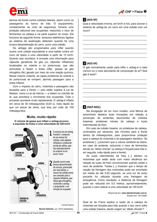 CNF  Física 
_________________________________________________________________________________________________________________________

bancos da frente contra colisões laterais, assim como os
passageiros do banco de trás. O equipamento,
complementar ao cinto de segurança, fornece uma
proteção adicional aos ocupantes, reduzindo o risco de
ferimentos na cabeça e na parte superior do corpo. Ele
funciona da seguinte forma: sensores eletrônicos ligados
ao sistema de aceleração detectam quando há uma
brusca desaceleração do carro, como uma colisão.
Os airbags são programados para inflar quando
ocorre uma colisão equivalente a uma batida contra um
muro de tijolos a uma velocidade a partir de 15 km/h.
Quando isso acontece, é enviada uma informação para
cápsulas geradoras de gás (ou cápsulas infladoras)
localizadas no volante e no porta-luvas, que são
acionadas e fazem a bolsa inflar, graças ao gás
nitrogênio (N2) gerado por meio de uma reação química.
Nesse mesmo instante, as capas protetoras do volante e
do porta-luvas se rompem, abrindo passagem para a
bolsa inflável.
Com o impacto do carro, motorista e passageiro são
lançados para a frente — pois estão sujeitos à Lei de
Newton, como a Lei da Inércia — e batem no colchão de
ar, que amortece o movimento dos ocupantes. Todo o
processo acontece muito rapidamente. O airbag é inflado
em cerca de 30 milissegundos (0,03 s), mais rápido do
que um piscar de olhos, que leva por volta de 100
milissegundos.

.1. (AED-SP)
Qual a velocidade mínima, em km/h e m/s, para acionar o
sistema de airbag de um carro em uma colisão com um
muro?
___________________________________________________
___________________________________________________
___________________________________________________
___________________________________________________
___________________________________________________
___________________________________________________

.2. (AED-SP)
O gás normalmente usado para inflar o airbag é o mais
comum ou o mais abundante da composição do ar? Que
gás é esse?
___________________________________________________
___________________________________________________
___________________________________________________
___________________________________________________
___________________________________________________
___________________________________________________

.3. (INEP-MEC)
Na divulgação de um novo modelo, uma fábrica de
automóveis destaca duas inovações em relação à
prevenção de acidentes decorrentes de colisões
traseiras: protetores móveis de cabeça e luzes
intermitentes de freio.
Em caso de colisão traseira, os protetores de cabeça,
controlados por sensores, são movidos para a frente
dentro de milissegundos, para proporcionar proteção
para a cabeça do motorista e do passageiro dianteiro. Os
protetores [...] previnem que a coluna vertebral se dobre,
em caso de acidente, reduzindo o risco de ferimentos
devido ao “efeito chicote” (a cabeça é forçada para trás e,
em seguida, volta rápido para a frente).
As luzes intermitentes de freio [...] alertam os
motoristas que estão atrás com maior eficiência em
relação às luzes de freio convencionais quando existe o
risco de acidente. Testes [...] mostram que o tempo de
reação de frenagem dos motoristas pode ser encurtado
em média de até 0,20 segundo, se uma luz de aviso
piscante for utilizada durante uma frenagem de
emergência. Como resultado, a distância de frenagem
pode ser reduzida em 5,5 metros, aproximadamente,
quando o carro estiver a uma velocidade de 100 km/h.

Muito, muito rápido
O volume de gases que inflam o airbag provoca
a expulsão da bolsa a uma velocidade de 320 km/h

Disponível em: www.daimlerchrysler.com.br.
Acesso em: 18/1/2006.

Qual lei da Física explica a razão de a cabeça do
motorista ser forçada para trás quando o seu carro sofre
uma colisão traseira, dando origem ao “efeito chicote”?

ESTÚDIO PINGADO

Mundo Estranho, jun. 2010 (adaptado).

80

_____________________________________________________________________________________________________________________________ ____________________________________________________________________________________________________________________________ ____________________________________________________________________________________________________________________________________________________ ______________ _____________________________________________________________________________________________________________

SEE-AC  Coordenação de Ensino Médio

CNF  Física 

 