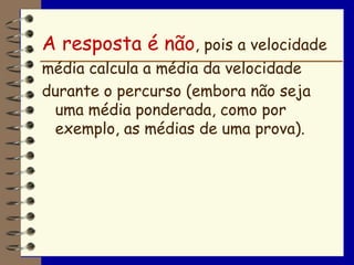A resposta é não, pois a velocidade
média calcula a média da velocidade
durante o percurso (embora não seja
 uma média ponderada, como por
 exemplo, as médias de uma prova).
 