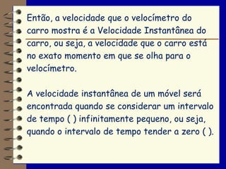 Então, a velocidade que o velocímetro do
carro mostra é a Velocidade Instantânea do
carro, ou seja, a velocidade que o carro está
no exato momento em que se olha para o
velocímetro.

A velocidade instantânea de um móvel será
encontrada quando se considerar um intervalo
de tempo ( ) infinitamente pequeno, ou seja,
quando o intervalo de tempo tender a zero ( ).
 