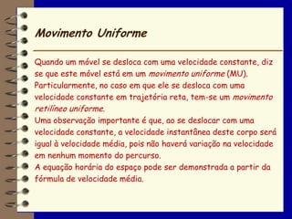 Movimento Uniforme

Quando um móvel se desloca com uma velocidade constante, diz
se que este móvel está em um movimento uniforme (MU).
Particularmente, no caso em que ele se desloca com uma
velocidade constante em trajetória reta, tem-se um movimento
retilíneo uniforme.
Uma observação importante é que, ao se deslocar com uma
velocidade constante, a velocidade instantânea deste corpo será
igual à velocidade média, pois não haverá variação na velocidade
em nenhum momento do percurso.
A equação horária do espaço pode ser demonstrada a partir da
fórmula de velocidade média.
 