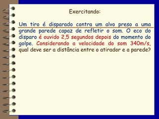 Exercitando:

Um tiro é disparado contra um alvo preso a uma
grande parede capaz de refletir o som. O eco do
disparo é ouvido 2,5 segundos depois do momento do
golpe. Considerando a velocidade do som 340m/s,
qual deve ser a distância entre o atirador e a parede?
 